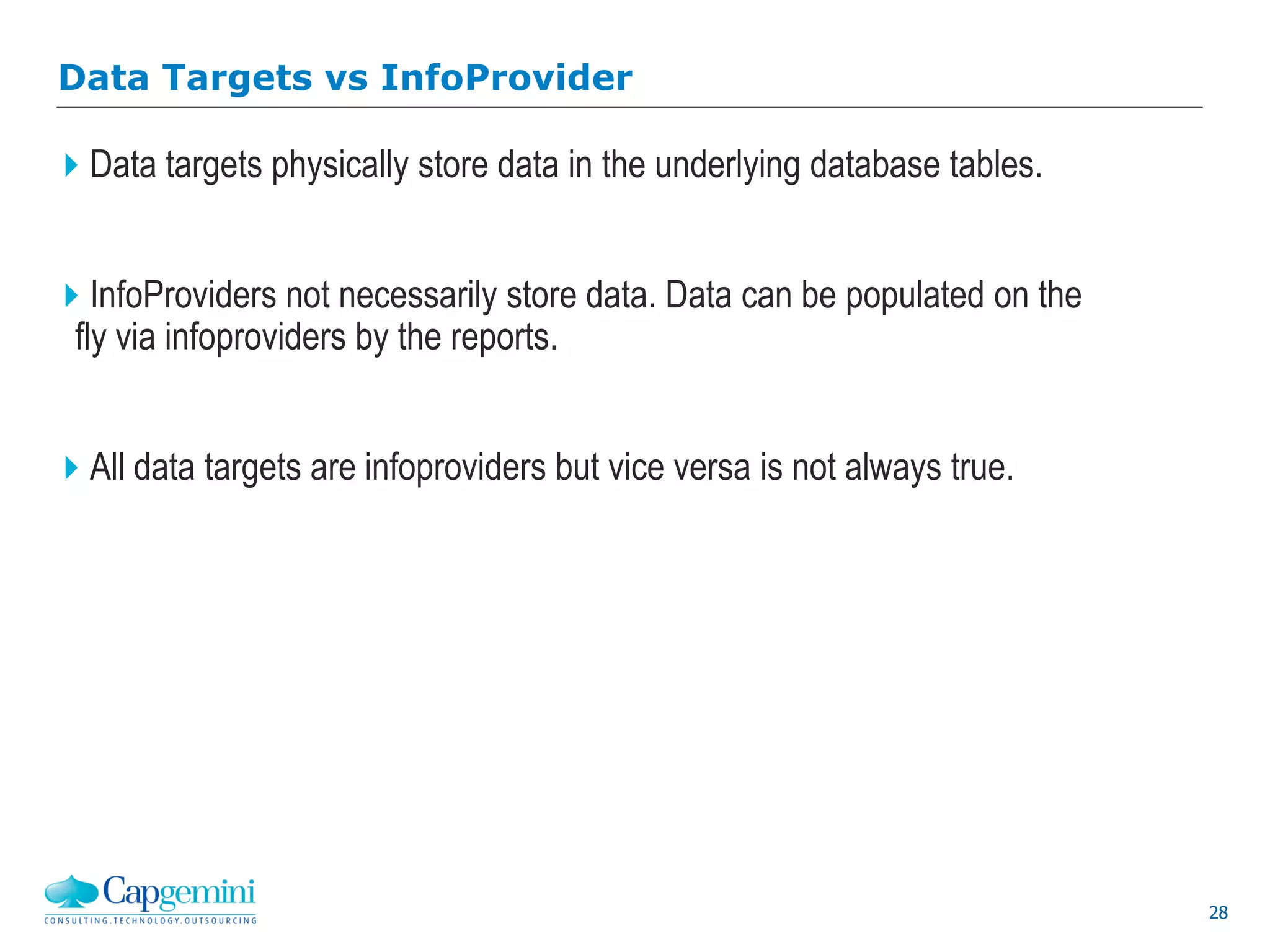 28
Data Targets vs InfoProvider
Data targets physically store data in the underlying database tables.
InfoProviders not necessarily store data. Data can be populated on the
fly via infoproviders by the reports.
All data targets are infoproviders but vice versa is not always true.
 