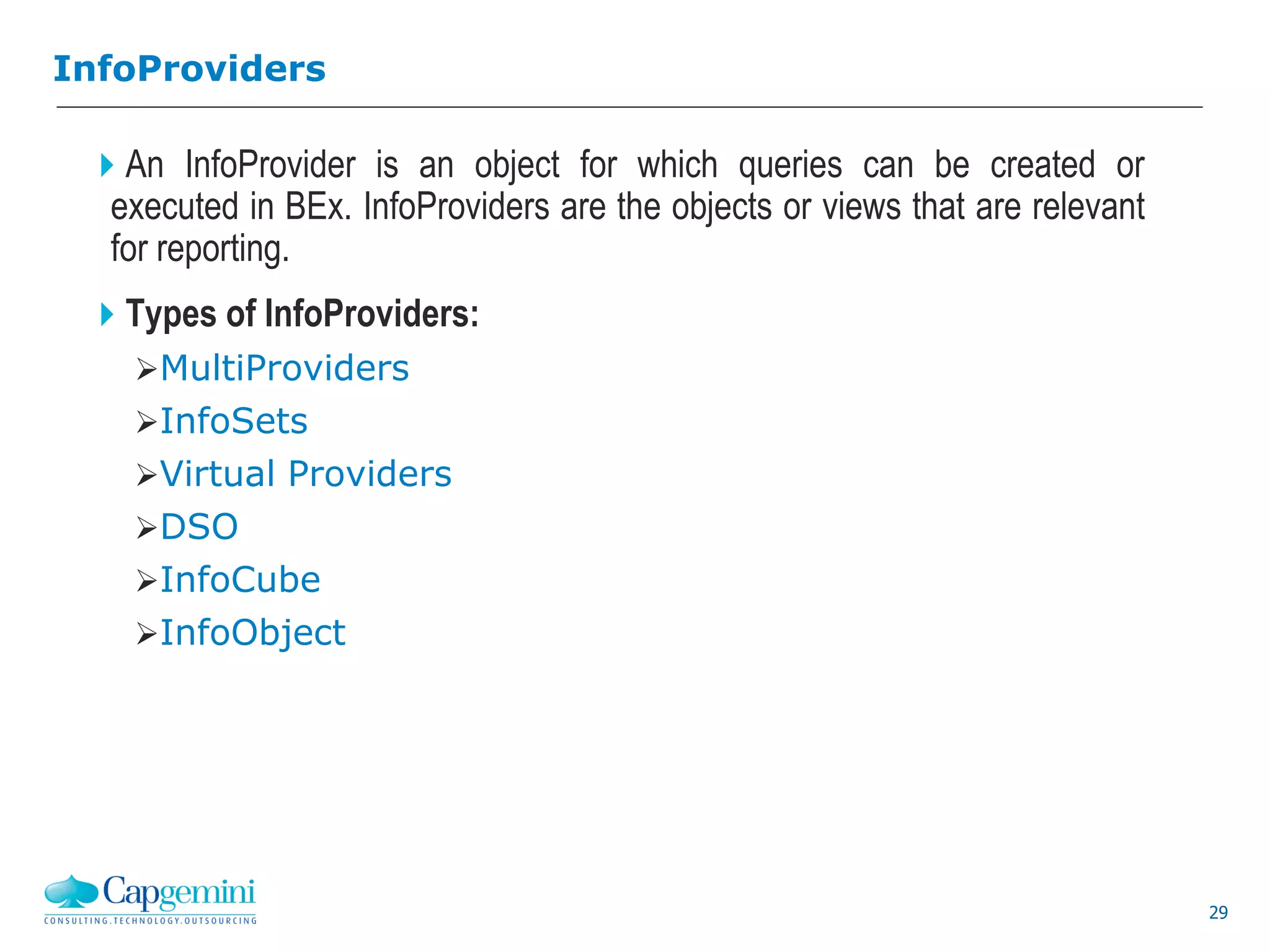 29
InfoProviders
An InfoProvider is an object for which queries can be created or
executed in BEx. InfoProviders are the objects or views that are relevant
for reporting.
Types of InfoProviders:
MultiProviders
InfoSets
Virtual Providers
DSO
InfoCube
InfoObject
 