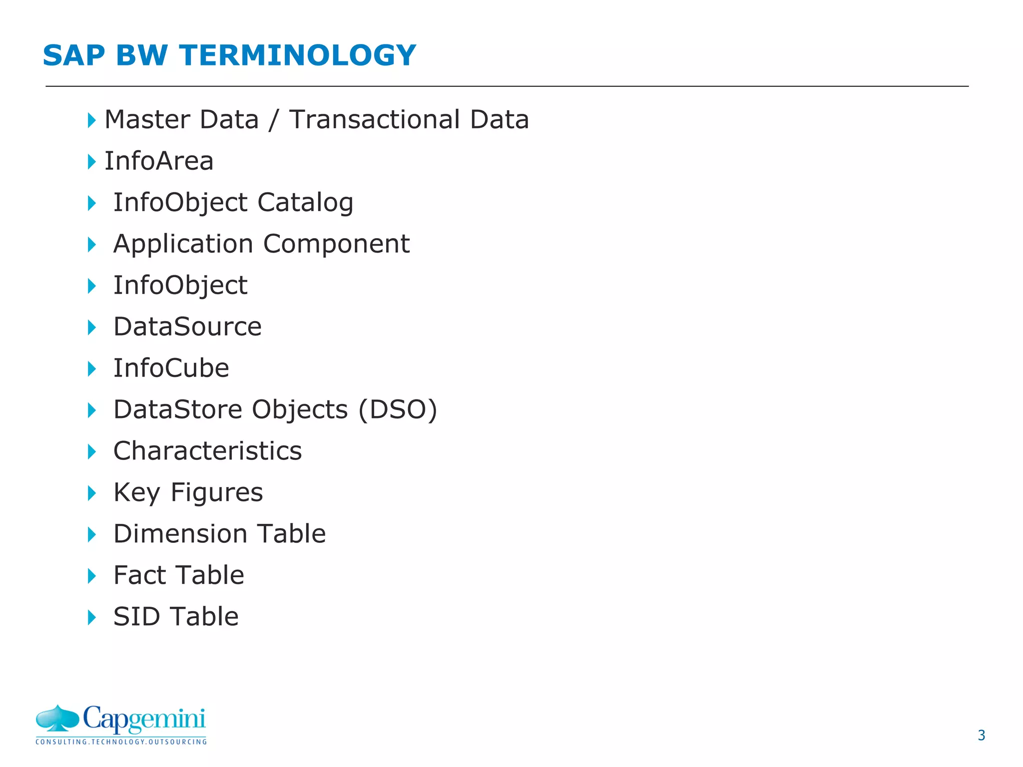 3
Master Data / Transactional Data
InfoArea
 InfoObject Catalog
 Application Component
 InfoObject
 DataSource
 InfoCube
 DataStore Objects (DSO)
 Characteristics
 Key Figures
 Dimension Table
 Fact Table
 SID Table
SAP BW TERMINOLOGY
 