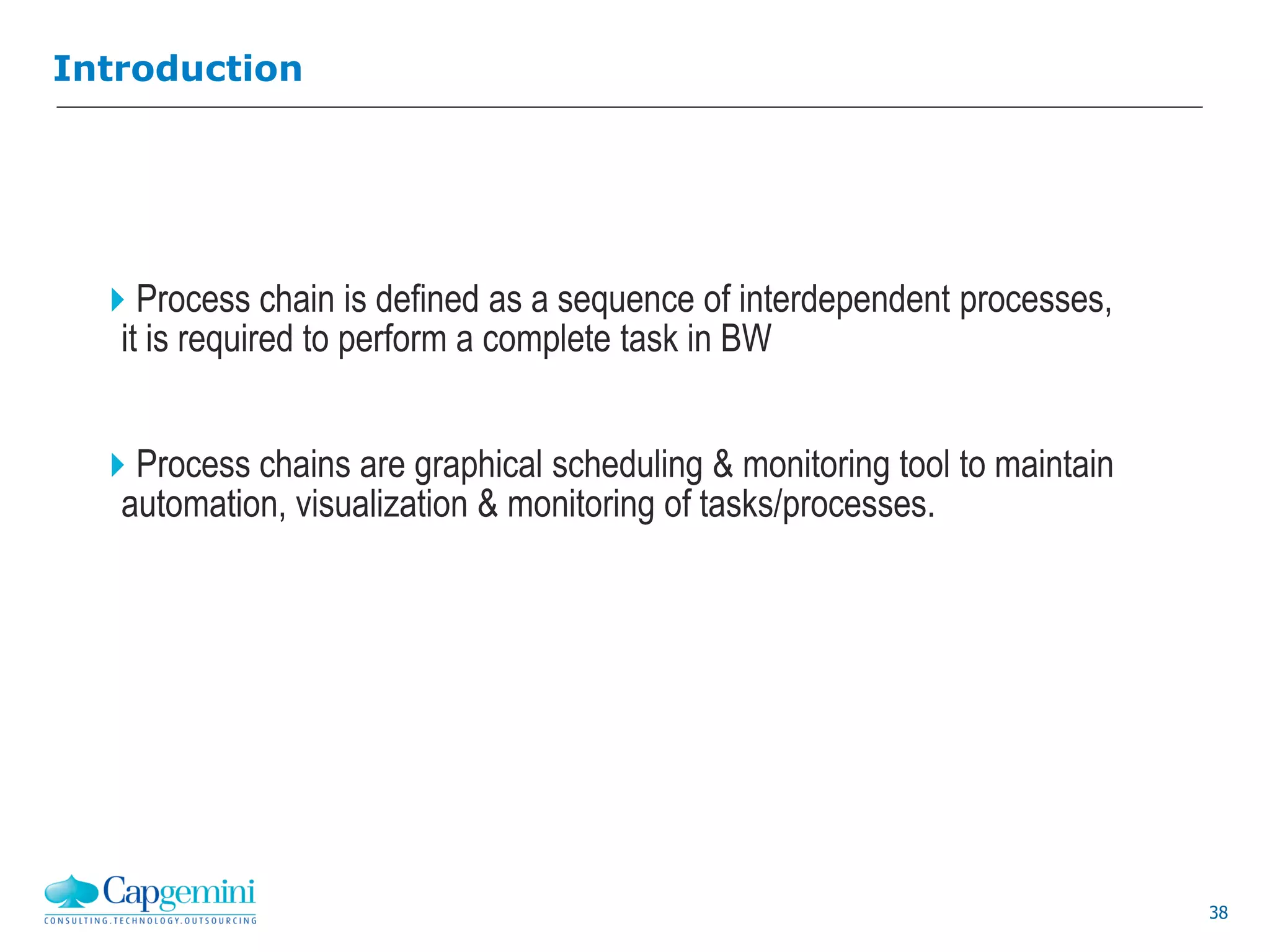 38
Introduction
Process chain is defined as a sequence of interdependent processes,
it is required to perform a complete task in BW
Process chains are graphical scheduling & monitoring tool to maintain
automation, visualization & monitoring of tasks/processes.
 