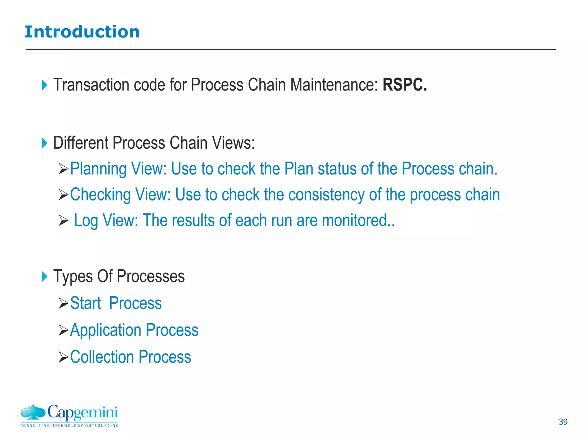 39
Introduction
Transaction code for Process Chain Maintenance: RSPC.
Different Process Chain Views:
Planning View: Use to check the Plan status of the Process chain.
Checking View: Use to check the consistency of the process chain
 Log View: The results of each run are monitored..
Types Of Processes
Start Process
Application Process
Collection Process
 