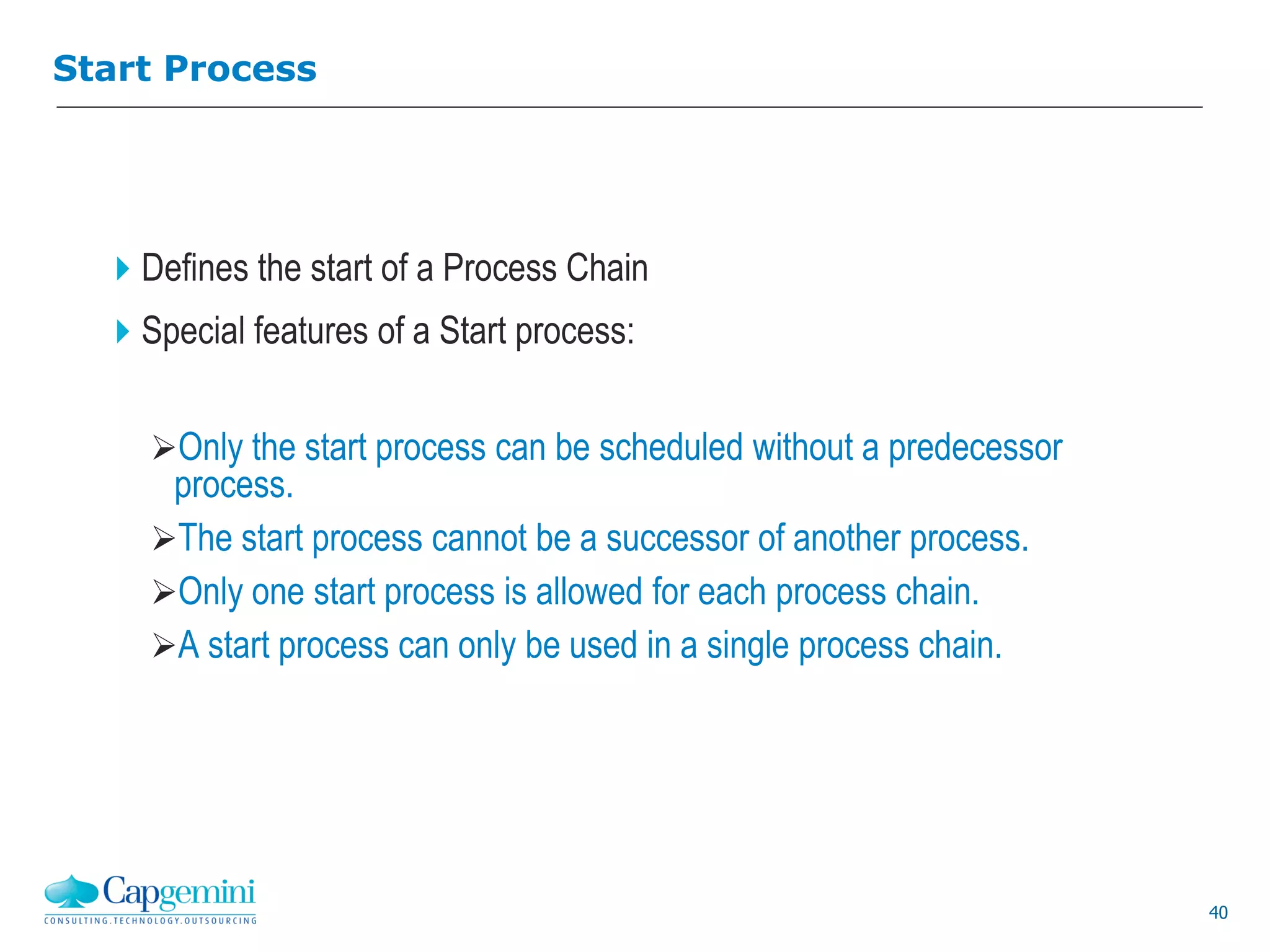 40
Start Process
Defines the start of a Process Chain
Special features of a Start process:
Only the start process can be scheduled without a predecessor
process.
The start process cannot be a successor of another process.
Only one start process is allowed for each process chain.
A start process can only be used in a single process chain.
 