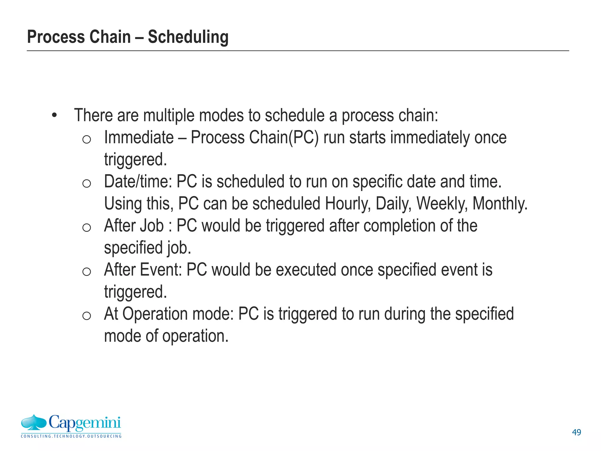 49
Process Chain – Scheduling
• There are multiple modes to schedule a process chain:
o Immediate – Process Chain(PC) run starts immediately once
triggered.
o Date/time: PC is scheduled to run on specific date and time.
Using this, PC can be scheduled Hourly, Daily, Weekly, Monthly.
o After Job : PC would be triggered after completion of the
specified job.
o After Event: PC would be executed once specified event is
triggered.
o At Operation mode: PC is triggered to run during the specified
mode of operation.
 