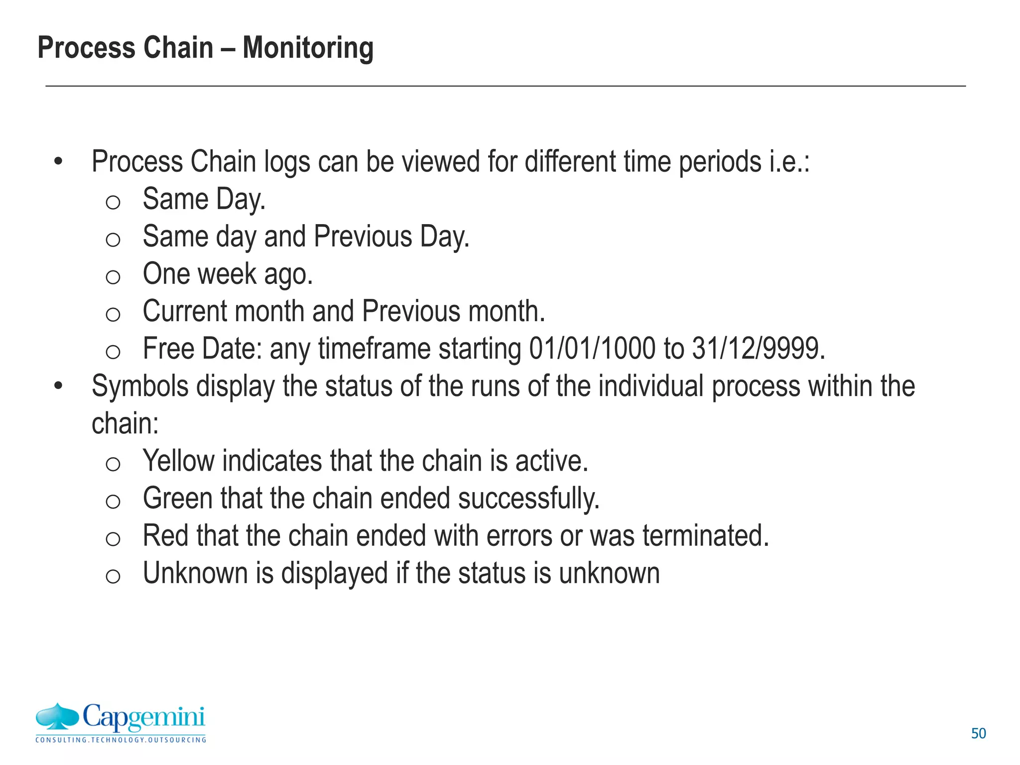 50
Process Chain – Monitoring
• Process Chain logs can be viewed for different time periods i.e.:
o Same Day.
o Same day and Previous Day.
o One week ago.
o Current month and Previous month.
o Free Date: any timeframe starting 01/01/1000 to 31/12/9999.
• Symbols display the status of the runs of the individual process within the
chain:
o Yellow indicates that the chain is active.
o Green that the chain ended successfully.
o Red that the chain ended with errors or was terminated.
o Unknown is displayed if the status is unknown
 