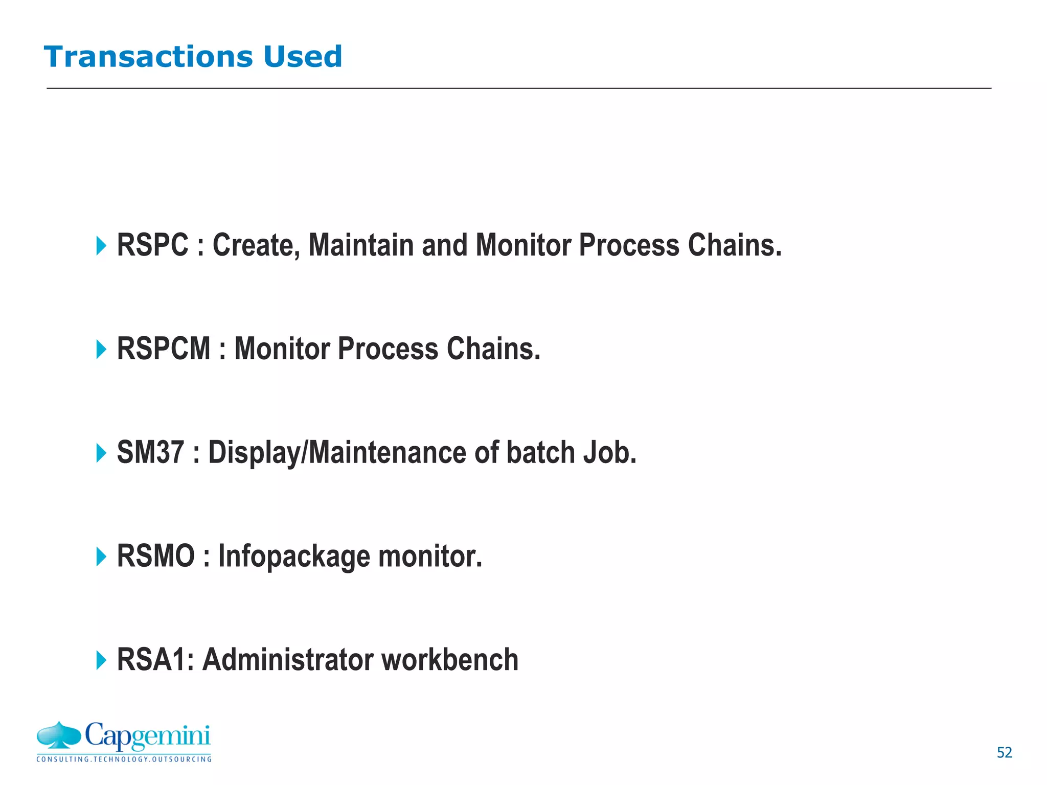 52
Transactions Used
RSPC : Create, Maintain and Monitor Process Chains.
RSPCM : Monitor Process Chains.
SM37 : Display/Maintenance of batch Job.
RSMO : Infopackage monitor.
RSA1: Administrator workbench
 