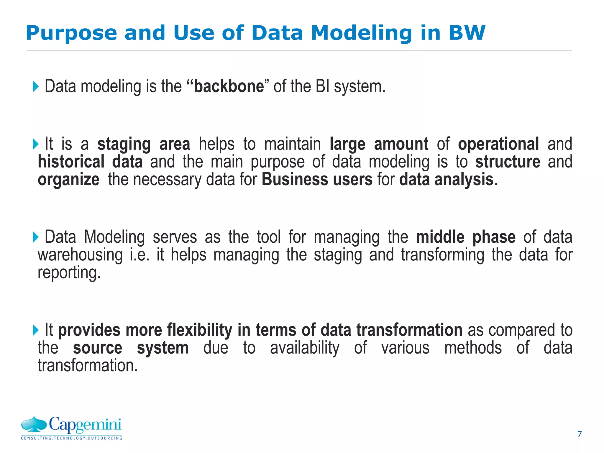 7
Purpose and Use of Data Modeling in BW
Data modeling is the “backbone” of the BI system.
It is a staging area helps to maintain large amount of operational and
historical data and the main purpose of data modeling is to structure and
organize the necessary data for Business users for data analysis.
Data Modeling serves as the tool for managing the middle phase of data
warehousing i.e. it helps managing the staging and transforming the data for
reporting.
It provides more flexibility in terms of data transformation as compared to
the source system due to availability of various methods of data
transformation.
 