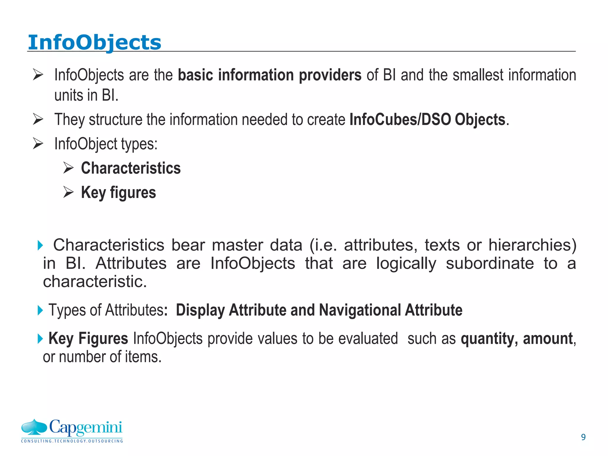 9
InfoObjects
 InfoObjects are the basic information providers of BI and the smallest information
units in BI.
 They structure the information needed to create InfoCubes/DSO Objects.
 InfoObject types:
 Characteristics
 Key figures
 Characteristics bear master data (i.e. attributes, texts or hierarchies)
in BI. Attributes are InfoObjects that are logically subordinate to a
characteristic.
Types of Attributes: Display Attribute and Navigational Attribute
Key Figures InfoObjects provide values to be evaluated such as quantity, amount,
or number of items.
 