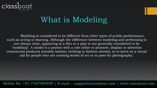What is Modeling
Modeling is considered to be different from other types of public performance,
such as acting or dancing. Although the difference between modeling and performing is
not always clear, appearing in a film or a play is not generally considered to be
"modeling". A model is a person with a role either to promote, display or advertise
commercial products (notably fashion clothing in fashion shows), or to serve as a visual
aid for people who are creating works of art or to pose for photography.
Mobile No. +91-7767904499 | E-mail :- support@classboat.com | www.classboat.com
 