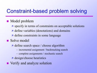 Constraint-based problem solving
 Model problem
 specify in terms of constraints on acceptable solutions
 define variables (denotations) and domains
 define constraints in some language
 Solve model
 define search space / choose algorithm
– incremental assignment / backtracking search
– complete assignments / stochastic search
 design/choose heuristics
 Verify and analyze solution
 