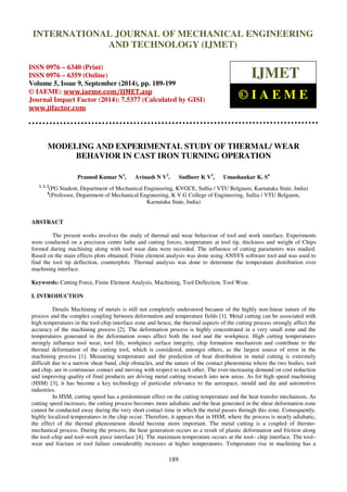 Proceedings of the 2nd
International Conference on Current Trends in Engineering and Management ICCTEM -2014
17 – 19, July 2014, Mysore, Karnataka, India
189
MODELING AND EXPERIMENTAL STUDY OF THERMAL/ WEAR
BEHAVIOR IN CAST IRON TURNING OPERATION
Pramod Kumar N1
, Avinash N V2
, Sudheer K V3
, Umashankar K. S4
1, 2, 3
(PG Student, Department of Mechanical Engineering, KVGCE, Sullia / VTU Belgaum, Karnataka State, India)
4
(Professor, Department of Mechanical Engineering, K V G College of Engineering, Sullia / VTU Belgaum,
Karnataka State, India)
ABSTRACT
The present works involves the study of thermal and wear behaviour of tool and work interface. Experiments
were conducted on a precision centre lathe and cutting forces, temperature at tool tip, thickness and weight of Chips
formed during machining along with tool wear data were recorded. The influence of cutting parameters was studied.
Based on the main effects plots obtained. Finite element analysis was done using ANSYS software tool and was used to
find the tool tip deflection, counterplots. Thermal analysis was done to determine the temperature distribution over
machining interface.
Keywords: Cutting Force, Finite Element Analysis, Machining, Tool Deflection, Tool Wear.
I. INTRODUCTION
Details Machining of metals is still not completely understood because of the highly non-linear nature of the
process and the complex coupling between deformation and temperature fields [1]. Metal cutting can be associated with
high temperatures in the tool-chip interface zone and hence, the thermal aspects of the cutting process strongly affect the
accuracy of the machining process [2]. The deformation process is highly concentrated in a very small zone and the
temperatures generated in the deformation zones affect both the tool and the workpiece. High cutting temperatures
strongly influence tool wear, tool life, workpiece surface integrity, chip formation mechanism and contribute to the
thermal deformation of the cutting tool, which is considered, amongst others, as the largest source of error in the
machining process [1]. Measuring temperature and the prediction of heat distribution in metal cutting is extremely
difficult due to a narrow shear band, chip obstacles, and the nature of the contact phenomena where the two bodies, tool
and chip, are in continuous contact and moving with respect to each other. The ever-increasing demand on cost reduction
and improving quality of final products are driving metal cutting research into new areas. As for high speed machining
(HSM) [3], it has become a key technology of particular relevance to the aerospace, mould and die and automotive
industries.
In HSM, cutting speed has a predominant effect on the cutting temperature and the heat transfer mechanism. As
cutting speed increases, the cutting process becomes more adiabatic and the heat generated in the shear deformation zone
cannot be conducted away during the very short contact time in which the metal passes through this zone. Consequently,
highly localized temperatures in the chip occur. Therefore, it appears that in HSM, where the process is nearly adiabatic,
the effect of the thermal phenomenon should become more important. The metal cutting is a coupled of thermo-
mechanical process. During the process, the heat generation occurs as a result of plastic deformation and friction along
the tool–chip and tool–work piece interface [4]. The maximum temperature occurs at the tool– chip interface. The tool–
wear and fracture or tool failure considerably increases at higher temperatures. Temperature rise in machining has a
INTERNATIONAL JOURNAL OF MECHANICAL ENGINEERING
AND TECHNOLOGY (IJMET)
ISSN 0976 – 6340 (Print)
ISSN 0976 – 6359 (Online)
Volume 5, Issue 9, September (2014), pp. 189-199
© IAEME: www.iaeme.com/IJMET.asp
Journal Impact Factor (2014): 7.5377 (Calculated by GISI)
www.jifactor.com
IJMET
© I A E M E
 