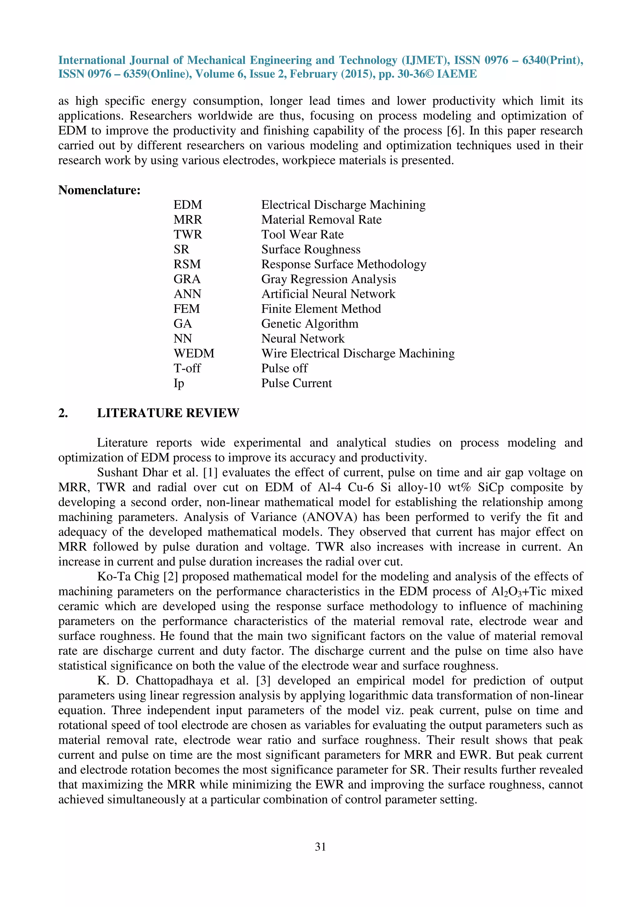 International Journal of Mechanical Engineering and Technology (IJMET), ISSN 0976 – 6340(Print),
ISSN 0976 – 6359(Online), Volume 6, Issue 2, February (2015), pp. 30-36© IAEME
31
as high specific energy consumption, longer lead times and lower productivity which limit its
applications. Researchers worldwide are thus, focusing on process modeling and optimization of
EDM to improve the productivity and finishing capability of the process [6]. In this paper research
carried out by different researchers on various modeling and optimization techniques used in their
research work by using various electrodes, workpiece materials is presented.
Nomenclature:
EDM Electrical Discharge Machining
MRR Material Removal Rate
TWR Tool Wear Rate
SR Surface Roughness
RSM Response Surface Methodology
GRA Gray Regression Analysis
ANN Artificial Neural Network
FEM Finite Element Method
GA Genetic Algorithm
NN Neural Network
WEDM Wire Electrical Discharge Machining
T-off Pulse off
Ip Pulse Current
2. LITERATURE REVIEW
Literature reports wide experimental and analytical studies on process modeling and
optimization of EDM process to improve its accuracy and productivity.
Sushant Dhar et al. [1] evaluates the effect of current, pulse on time and air gap voltage on
MRR, TWR and radial over cut on EDM of Al-4 Cu-6 Si alloy-10 wt% SiCp composite by
developing a second order, non-linear mathematical model for establishing the relationship among
machining parameters. Analysis of Variance (ANOVA) has been performed to verify the fit and
adequacy of the developed mathematical models. They observed that current has major effect on
MRR followed by pulse duration and voltage. TWR also increases with increase in current. An
increase in current and pulse duration increases the radial over cut.
Ko-Ta Chig [2] proposed mathematical model for the modeling and analysis of the effects of
machining parameters on the performance characteristics in the EDM process of Al2O3+Tic mixed
ceramic which are developed using the response surface methodology to influence of machining
parameters on the performance characteristics of the material removal rate, electrode wear and
surface roughness. He found that the main two significant factors on the value of material removal
rate are discharge current and duty factor. The discharge current and the pulse on time also have
statistical significance on both the value of the electrode wear and surface roughness.
K. D. Chattopadhaya et al. [3] developed an empirical model for prediction of output
parameters using linear regression analysis by applying logarithmic data transformation of non-linear
equation. Three independent input parameters of the model viz. peak current, pulse on time and
rotational speed of tool electrode are chosen as variables for evaluating the output parameters such as
material removal rate, electrode wear ratio and surface roughness. Their result shows that peak
current and pulse on time are the most significant parameters for MRR and EWR. But peak current
and electrode rotation becomes the most significance parameter for SR. Their results further revealed
that maximizing the MRR while minimizing the EWR and improving the surface roughness, cannot
achieved simultaneously at a particular combination of control parameter setting.
 