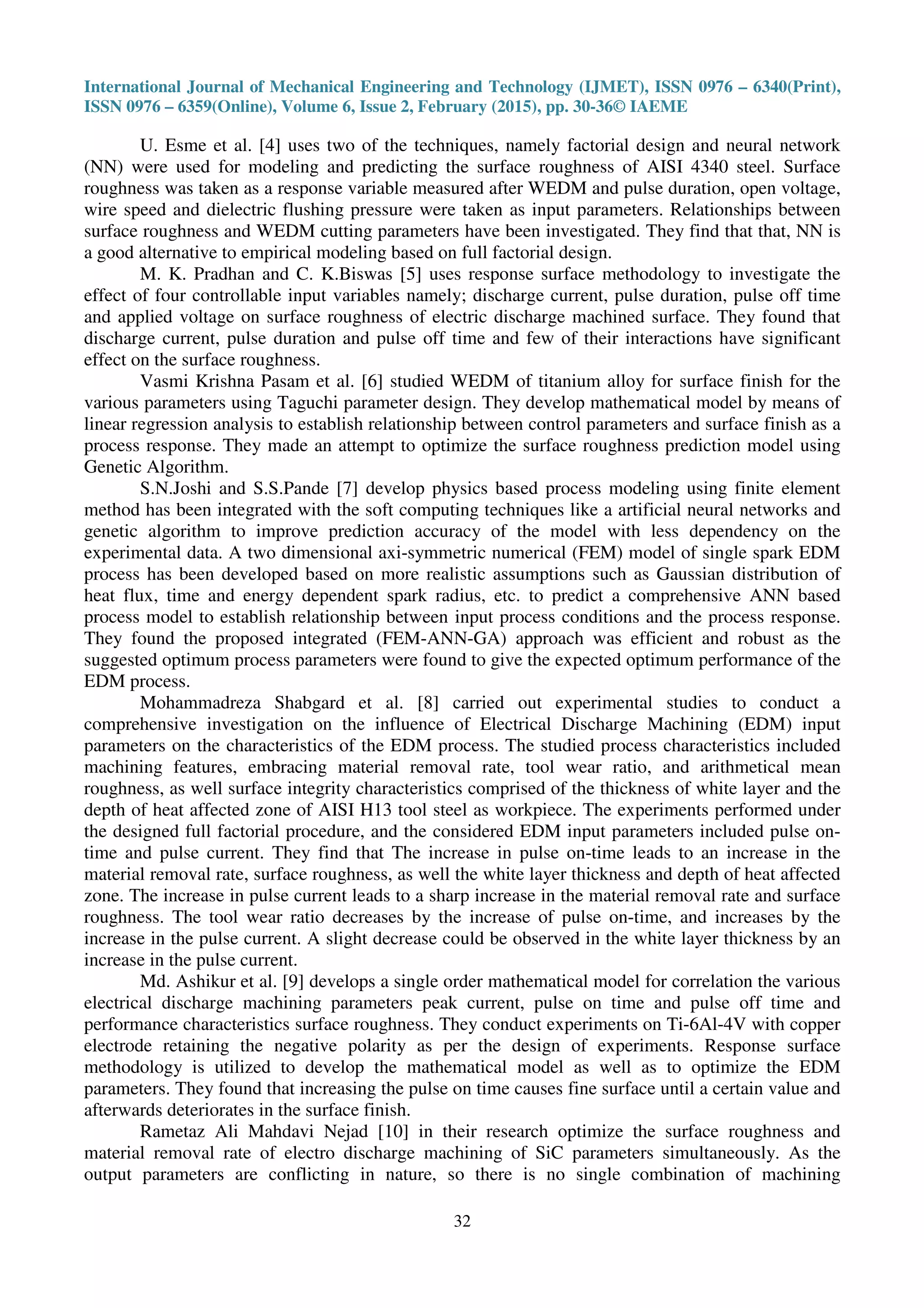 International Journal of Mechanical Engineering and Technology (IJMET), ISSN 0976 – 6340(Print),
ISSN 0976 – 6359(Online), Volume 6, Issue 2, February (2015), pp. 30-36© IAEME
32
U. Esme et al. [4] uses two of the techniques, namely factorial design and neural network
(NN) were used for modeling and predicting the surface roughness of AISI 4340 steel. Surface
roughness was taken as a response variable measured after WEDM and pulse duration, open voltage,
wire speed and dielectric flushing pressure were taken as input parameters. Relationships between
surface roughness and WEDM cutting parameters have been investigated. They find that that, NN is
a good alternative to empirical modeling based on full factorial design.
M. K. Pradhan and C. K.Biswas [5] uses response surface methodology to investigate the
effect of four controllable input variables namely; discharge current, pulse duration, pulse off time
and applied voltage on surface roughness of electric discharge machined surface. They found that
discharge current, pulse duration and pulse off time and few of their interactions have significant
effect on the surface roughness.
Vasmi Krishna Pasam et al. [6] studied WEDM of titanium alloy for surface finish for the
various parameters using Taguchi parameter design. They develop mathematical model by means of
linear regression analysis to establish relationship between control parameters and surface finish as a
process response. They made an attempt to optimize the surface roughness prediction model using
Genetic Algorithm.
S.N.Joshi and S.S.Pande [7] develop physics based process modeling using finite element
method has been integrated with the soft computing techniques like a artificial neural networks and
genetic algorithm to improve prediction accuracy of the model with less dependency on the
experimental data. A two dimensional axi-symmetric numerical (FEM) model of single spark EDM
process has been developed based on more realistic assumptions such as Gaussian distribution of
heat flux, time and energy dependent spark radius, etc. to predict a comprehensive ANN based
process model to establish relationship between input process conditions and the process response.
They found the proposed integrated (FEM-ANN-GA) approach was efficient and robust as the
suggested optimum process parameters were found to give the expected optimum performance of the
EDM process.
Mohammadreza Shabgard et al. [8] carried out experimental studies to conduct a
comprehensive investigation on the influence of Electrical Discharge Machining (EDM) input
parameters on the characteristics of the EDM process. The studied process characteristics included
machining features, embracing material removal rate, tool wear ratio, and arithmetical mean
roughness, as well surface integrity characteristics comprised of the thickness of white layer and the
depth of heat affected zone of AISI H13 tool steel as workpiece. The experiments performed under
the designed full factorial procedure, and the considered EDM input parameters included pulse on-
time and pulse current. They find that The increase in pulse on-time leads to an increase in the
material removal rate, surface roughness, as well the white layer thickness and depth of heat affected
zone. The increase in pulse current leads to a sharp increase in the material removal rate and surface
roughness. The tool wear ratio decreases by the increase of pulse on-time, and increases by the
increase in the pulse current. A slight decrease could be observed in the white layer thickness by an
increase in the pulse current.
Md. Ashikur et al. [9] develops a single order mathematical model for correlation the various
electrical discharge machining parameters peak current, pulse on time and pulse off time and
performance characteristics surface roughness. They conduct experiments on Ti-6Al-4V with copper
electrode retaining the negative polarity as per the design of experiments. Response surface
methodology is utilized to develop the mathematical model as well as to optimize the EDM
parameters. They found that increasing the pulse on time causes fine surface until a certain value and
afterwards deteriorates in the surface finish.
Rametaz Ali Mahdavi Nejad [10] in their research optimize the surface roughness and
material removal rate of electro discharge machining of SiC parameters simultaneously. As the
output parameters are conflicting in nature, so there is no single combination of machining
 