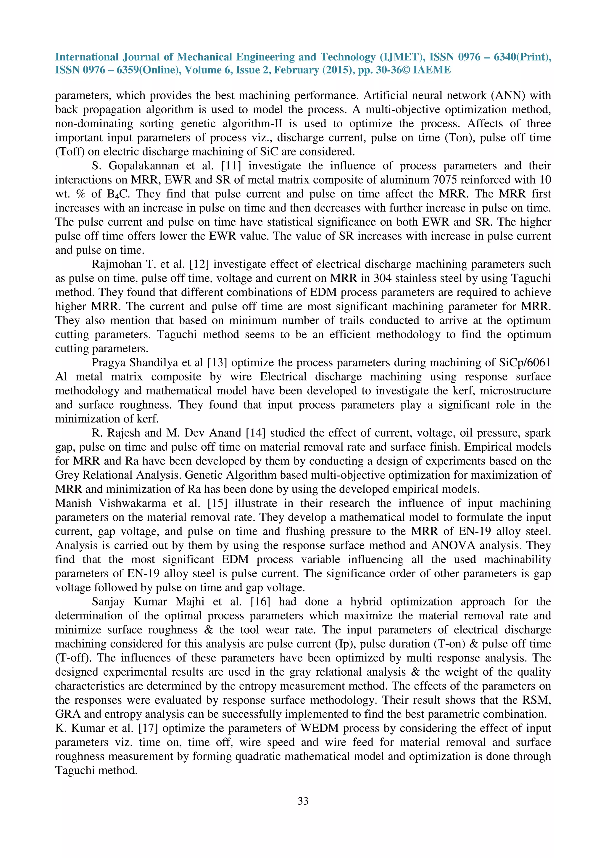 International Journal of Mechanical Engineering and Technology (IJMET), ISSN 0976 – 6340(Print),
ISSN 0976 – 6359(Online), Volume 6, Issue 2, February (2015), pp. 30-36© IAEME
33
parameters, which provides the best machining performance. Artificial neural network (ANN) with
back propagation algorithm is used to model the process. A multi-objective optimization method,
non-dominating sorting genetic algorithm-II is used to optimize the process. Affects of three
important input parameters of process viz., discharge current, pulse on time (Ton), pulse off time
(Toff) on electric discharge machining of SiC are considered.
S. Gopalakannan et al. [11] investigate the influence of process parameters and their
interactions on MRR, EWR and SR of metal matrix composite of aluminum 7075 reinforced with 10
wt. % of B4C. They find that pulse current and pulse on time affect the MRR. The MRR first
increases with an increase in pulse on time and then decreases with further increase in pulse on time.
The pulse current and pulse on time have statistical significance on both EWR and SR. The higher
pulse off time offers lower the EWR value. The value of SR increases with increase in pulse current
and pulse on time.
Rajmohan T. et al. [12] investigate effect of electrical discharge machining parameters such
as pulse on time, pulse off time, voltage and current on MRR in 304 stainless steel by using Taguchi
method. They found that different combinations of EDM process parameters are required to achieve
higher MRR. The current and pulse off time are most significant machining parameter for MRR.
They also mention that based on minimum number of trails conducted to arrive at the optimum
cutting parameters. Taguchi method seems to be an efficient methodology to find the optimum
cutting parameters.
Pragya Shandilya et al [13] optimize the process parameters during machining of SiCp/6061
Al metal matrix composite by wire Electrical discharge machining using response surface
methodology and mathematical model have been developed to investigate the kerf, microstructure
and surface roughness. They found that input process parameters play a significant role in the
minimization of kerf.
R. Rajesh and M. Dev Anand [14] studied the effect of current, voltage, oil pressure, spark
gap, pulse on time and pulse off time on material removal rate and surface finish. Empirical models
for MRR and Ra have been developed by them by conducting a design of experiments based on the
Grey Relational Analysis. Genetic Algorithm based multi-objective optimization for maximization of
MRR and minimization of Ra has been done by using the developed empirical models.
Manish Vishwakarma et al. [15] illustrate in their research the influence of input machining
parameters on the material removal rate. They develop a mathematical model to formulate the input
current, gap voltage, and pulse on time and flushing pressure to the MRR of EN-19 alloy steel.
Analysis is carried out by them by using the response surface method and ANOVA analysis. They
find that the most significant EDM process variable influencing all the used machinability
parameters of EN-19 alloy steel is pulse current. The significance order of other parameters is gap
voltage followed by pulse on time and gap voltage.
Sanjay Kumar Majhi et al. [16] had done a hybrid optimization approach for the
determination of the optimal process parameters which maximize the material removal rate and
minimize surface roughness & the tool wear rate. The input parameters of electrical discharge
machining considered for this analysis are pulse current (Ip), pulse duration (T-on) & pulse off time
(T-off). The influences of these parameters have been optimized by multi response analysis. The
designed experimental results are used in the gray relational analysis & the weight of the quality
characteristics are determined by the entropy measurement method. The effects of the parameters on
the responses were evaluated by response surface methodology. Their result shows that the RSM,
GRA and entropy analysis can be successfully implemented to find the best parametric combination.
K. Kumar et al. [17] optimize the parameters of WEDM process by considering the effect of input
parameters viz. time on, time off, wire speed and wire feed for material removal and surface
roughness measurement by forming quadratic mathematical model and optimization is done through
Taguchi method.
 