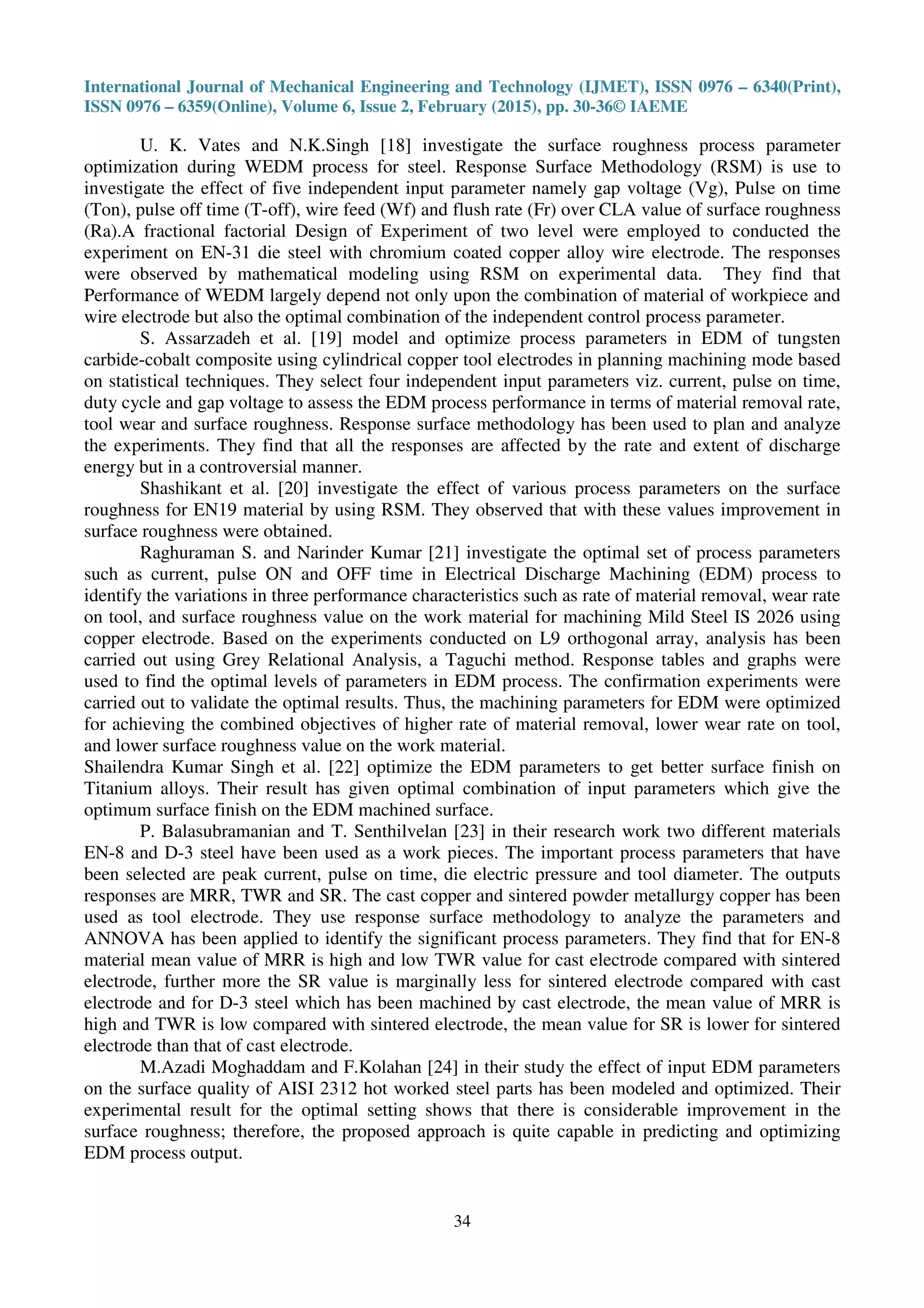 International Journal of Mechanical Engineering and Technology (IJMET), ISSN 0976 – 6340(Print),
ISSN 0976 – 6359(Online), Volume 6, Issue 2, February (2015), pp. 30-36© IAEME
34
U. K. Vates and N.K.Singh [18] investigate the surface roughness process parameter
optimization during WEDM process for steel. Response Surface Methodology (RSM) is use to
investigate the effect of five independent input parameter namely gap voltage (Vg), Pulse on time
(Ton), pulse off time (T-off), wire feed (Wf) and flush rate (Fr) over CLA value of surface roughness
(Ra).A fractional factorial Design of Experiment of two level were employed to conducted the
experiment on EN-31 die steel with chromium coated copper alloy wire electrode. The responses
were observed by mathematical modeling using RSM on experimental data. They find that
Performance of WEDM largely depend not only upon the combination of material of workpiece and
wire electrode but also the optimal combination of the independent control process parameter.
S. Assarzadeh et al. [19] model and optimize process parameters in EDM of tungsten
carbide-cobalt composite using cylindrical copper tool electrodes in planning machining mode based
on statistical techniques. They select four independent input parameters viz. current, pulse on time,
duty cycle and gap voltage to assess the EDM process performance in terms of material removal rate,
tool wear and surface roughness. Response surface methodology has been used to plan and analyze
the experiments. They find that all the responses are affected by the rate and extent of discharge
energy but in a controversial manner.
Shashikant et al. [20] investigate the effect of various process parameters on the surface
roughness for EN19 material by using RSM. They observed that with these values improvement in
surface roughness were obtained.
Raghuraman S. and Narinder Kumar [21] investigate the optimal set of process parameters
such as current, pulse ON and OFF time in Electrical Discharge Machining (EDM) process to
identify the variations in three performance characteristics such as rate of material removal, wear rate
on tool, and surface roughness value on the work material for machining Mild Steel IS 2026 using
copper electrode. Based on the experiments conducted on L9 orthogonal array, analysis has been
carried out using Grey Relational Analysis, a Taguchi method. Response tables and graphs were
used to find the optimal levels of parameters in EDM process. The confirmation experiments were
carried out to validate the optimal results. Thus, the machining parameters for EDM were optimized
for achieving the combined objectives of higher rate of material removal, lower wear rate on tool,
and lower surface roughness value on the work material.
Shailendra Kumar Singh et al. [22] optimize the EDM parameters to get better surface finish on
Titanium alloys. Their result has given optimal combination of input parameters which give the
optimum surface finish on the EDM machined surface.
P. Balasubramanian and T. Senthilvelan [23] in their research work two different materials
EN-8 and D-3 steel have been used as a work pieces. The important process parameters that have
been selected are peak current, pulse on time, die electric pressure and tool diameter. The outputs
responses are MRR, TWR and SR. The cast copper and sintered powder metallurgy copper has been
used as tool electrode. They use response surface methodology to analyze the parameters and
ANNOVA has been applied to identify the significant process parameters. They find that for EN-8
material mean value of MRR is high and low TWR value for cast electrode compared with sintered
electrode, further more the SR value is marginally less for sintered electrode compared with cast
electrode and for D-3 steel which has been machined by cast electrode, the mean value of MRR is
high and TWR is low compared with sintered electrode, the mean value for SR is lower for sintered
electrode than that of cast electrode.
M.Azadi Moghaddam and F.Kolahan [24] in their study the effect of input EDM parameters
on the surface quality of AISI 2312 hot worked steel parts has been modeled and optimized. Their
experimental result for the optimal setting shows that there is considerable improvement in the
surface roughness; therefore, the proposed approach is quite capable in predicting and optimizing
EDM process output.
 