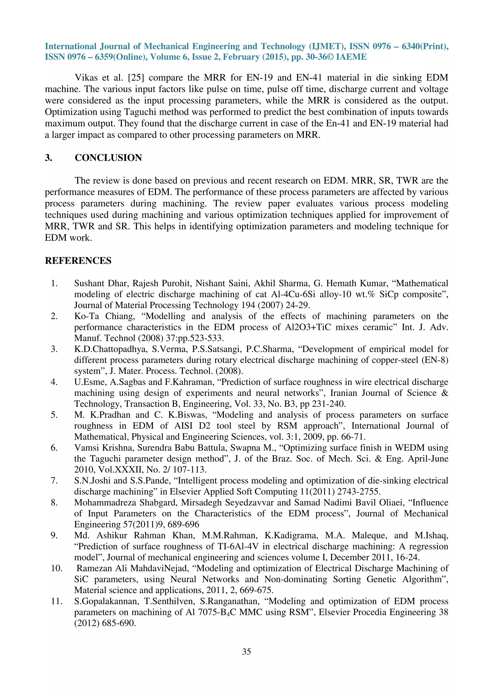 International Journal of Mechanical Engineering and Technology (IJMET), ISSN 0976 – 6340(Print),
ISSN 0976 – 6359(Online), Volume 6, Issue 2, February (2015), pp. 30-36© IAEME
35
Vikas et al. [25] compare the MRR for EN-19 and EN-41 material in die sinking EDM
machine. The various input factors like pulse on time, pulse off time, discharge current and voltage
were considered as the input processing parameters, while the MRR is considered as the output.
Optimization using Taguchi method was performed to predict the best combination of inputs towards
maximum output. They found that the discharge current in case of the En-41 and EN-19 material had
a larger impact as compared to other processing parameters on MRR.
3. CONCLUSION
The review is done based on previous and recent research on EDM. MRR, SR, TWR are the
performance measures of EDM. The performance of these process parameters are affected by various
process parameters during machining. The review paper evaluates various process modeling
techniques used during machining and various optimization techniques applied for improvement of
MRR, TWR and SR. This helps in identifying optimization parameters and modeling technique for
EDM work.
REFERENCES
1. Sushant Dhar, Rajesh Purohit, Nishant Saini, Akhil Sharma, G. Hemath Kumar, “Mathematical
modeling of electric discharge machining of cat Al-4Cu-6Si alloy-10 wt.% SiCp composite”,
Journal of Material Processing Technology 194 (2007) 24-29.
2. Ko-Ta Chiang, “Modelling and analysis of the effects of machining parameters on the
performance characteristics in the EDM process of Al2O3+TiC mixes ceramic” Int. J. Adv.
Manuf. Technol (2008) 37:pp.523-533.
3. K.D.Chattopadhya, S.Verma, P.S.Satsangi, P.C.Sharma, “Development of empirical model for
different process parameters during rotary electrical discharge machining of copper-steel (EN-8)
system”, J. Mater. Process. Technol. (2008).
4. U.Esme, A.Sagbas and F.Kahraman, “Prediction of surface roughness in wire electrical discharge
machining using design of experiments and neural networks”, Iranian Journal of Science &
Technology, Transaction B, Engineering, Vol. 33, No. B3, pp 231-240.
5. M. K.Pradhan and C. K.Biswas, “Modeling and analysis of process parameters on surface
roughness in EDM of AISI D2 tool steel by RSM approach”, International Journal of
Mathematical, Physical and Engineering Sciences, vol. 3:1, 2009, pp. 66-71.
6. Vamsi Krishna, Surendra Babu Battula, Swapna M., “Optimizing surface finish in WEDM using
the Taguchi parameter design method”, J. of the Braz. Soc. of Mech. Sci. & Eng. April-June
2010, Vol.XXXII, No. 2/ 107-113.
7. S.N.Joshi and S.S.Pande, “Intelligent process modeling and optimization of die-sinking electrical
discharge machining” in Elsevier Applied Soft Computing 11(2011) 2743-2755.
8. Mohammadreza Shabgard, Mirsadegh Seyedzavvar and Samad Nadimi Bavil Oliaei, “Influence
of Input Parameters on the Characteristics of the EDM process”, Journal of Mechanical
Engineering 57(2011)9, 689-696
9. Md. Ashikur Rahman Khan, M.M.Rahman, K.Kadigrama, M.A. Maleque, and M.Ishaq,
“Prediction of surface roughness of TI-6Al-4V in electrical discharge machining: A regression
model”, Journal of mechanical engineering and sciences volume I, December 2011, 16-24.
10. Ramezan Ali MahdaviNejad, “Modeling and optimization of Electrical Discharge Machining of
SiC parameters, using Neural Networks and Non-dominating Sorting Genetic Algorithm”,
Material science and applications, 2011, 2, 669-675.
11. S.Gopalakannan, T.Senthilven, S.Ranganathan, “Modeling and optimization of EDM process
parameters on machining of Al 7075-B4C MMC using RSM”, Elsevier Procedia Engineering 38
(2012) 685-690.
 