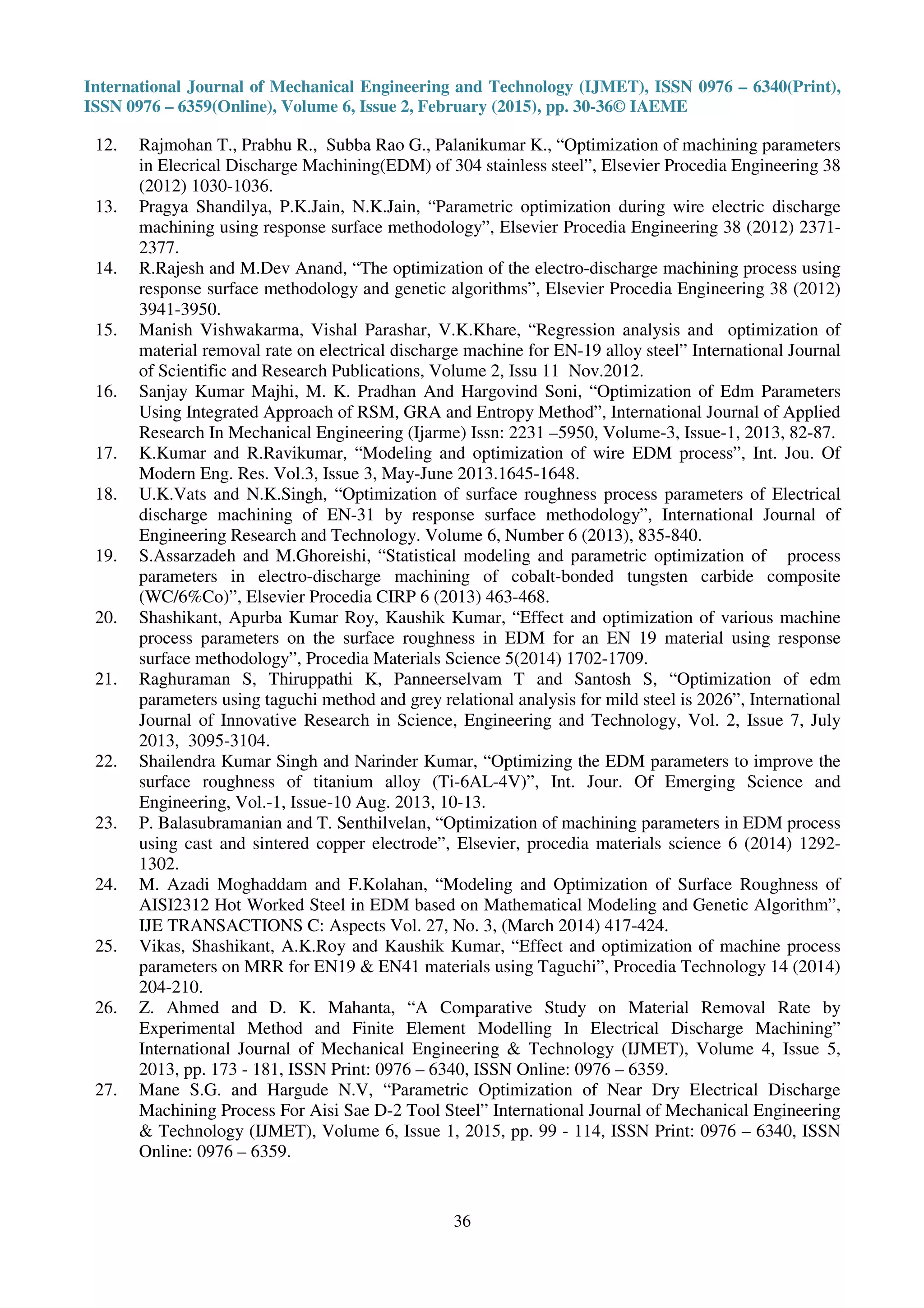 International Journal of Mechanical Engineering and Technology (IJMET), ISSN 0976 – 6340(Print),
ISSN 0976 – 6359(Online), Volume 6, Issue 2, February (2015), pp. 30-36© IAEME
36
12. Rajmohan T., Prabhu R., Subba Rao G., Palanikumar K., “Optimization of machining parameters
in Elecrical Discharge Machining(EDM) of 304 stainless steel”, Elsevier Procedia Engineering 38
(2012) 1030-1036.
13. Pragya Shandilya, P.K.Jain, N.K.Jain, “Parametric optimization during wire electric discharge
machining using response surface methodology”, Elsevier Procedia Engineering 38 (2012) 2371-
2377.
14. R.Rajesh and M.Dev Anand, “The optimization of the electro-discharge machining process using
response surface methodology and genetic algorithms”, Elsevier Procedia Engineering 38 (2012)
3941-3950.
15. Manish Vishwakarma, Vishal Parashar, V.K.Khare, “Regression analysis and optimization of
material removal rate on electrical discharge machine for EN-19 alloy steel” International Journal
of Scientific and Research Publications, Volume 2, Issu 11 Nov.2012.
16. Sanjay Kumar Majhi, M. K. Pradhan And Hargovind Soni, “Optimization of Edm Parameters
Using Integrated Approach of RSM, GRA and Entropy Method”, International Journal of Applied
Research In Mechanical Engineering (Ijarme) Issn: 2231 –5950, Volume-3, Issue-1, 2013, 82-87.
17. K.Kumar and R.Ravikumar, “Modeling and optimization of wire EDM process”, Int. Jou. Of
Modern Eng. Res. Vol.3, Issue 3, May-June 2013.1645-1648.
18. U.K.Vats and N.K.Singh, “Optimization of surface roughness process parameters of Electrical
discharge machining of EN-31 by response surface methodology”, International Journal of
Engineering Research and Technology. Volume 6, Number 6 (2013), 835-840.
19. S.Assarzadeh and M.Ghoreishi, “Statistical modeling and parametric optimization of process
parameters in electro-discharge machining of cobalt-bonded tungsten carbide composite
(WC/6%Co)”, Elsevier Procedia CIRP 6 (2013) 463-468.
20. Shashikant, Apurba Kumar Roy, Kaushik Kumar, “Effect and optimization of various machine
process parameters on the surface roughness in EDM for an EN 19 material using response
surface methodology”, Procedia Materials Science 5(2014) 1702-1709.
21. Raghuraman S, Thiruppathi K, Panneerselvam T and Santosh S, “Optimization of edm
parameters using taguchi method and grey relational analysis for mild steel is 2026”, International
Journal of Innovative Research in Science, Engineering and Technology, Vol. 2, Issue 7, July
2013, 3095-3104.
22. Shailendra Kumar Singh and Narinder Kumar, “Optimizing the EDM parameters to improve the
surface roughness of titanium alloy (Ti-6AL-4V)”, Int. Jour. Of Emerging Science and
Engineering, Vol.-1, Issue-10 Aug. 2013, 10-13.
23. P. Balasubramanian and T. Senthilvelan, “Optimization of machining parameters in EDM process
using cast and sintered copper electrode”, Elsevier, procedia materials science 6 (2014) 1292-
1302.
24. M. Azadi Moghaddam and F.Kolahan, “Modeling and Optimization of Surface Roughness of
AISI2312 Hot Worked Steel in EDM based on Mathematical Modeling and Genetic Algorithm”,
IJE TRANSACTIONS C: Aspects Vol. 27, No. 3, (March 2014) 417-424.
25. Vikas, Shashikant, A.K.Roy and Kaushik Kumar, “Effect and optimization of machine process
parameters on MRR for EN19 & EN41 materials using Taguchi”, Procedia Technology 14 (2014)
204-210.
26. Z. Ahmed and D. K. Mahanta, “A Comparative Study on Material Removal Rate by
Experimental Method and Finite Element Modelling In Electrical Discharge Machining”
International Journal of Mechanical Engineering & Technology (IJMET), Volume 4, Issue 5,
2013, pp. 173 - 181, ISSN Print: 0976 – 6340, ISSN Online: 0976 – 6359.
27. Mane S.G. and Hargude N.V, “Parametric Optimization of Near Dry Electrical Discharge
Machining Process For Aisi Sae D-2 Tool Steel” International Journal of Mechanical Engineering
& Technology (IJMET), Volume 6, Issue 1, 2015, pp. 99 - 114, ISSN Print: 0976 – 6340, ISSN
Online: 0976 – 6359.
 