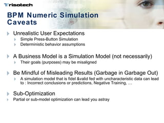 BPM Numeric Simulation Caveats Unrealistic User Expectations  Simple Press-Button Simulation Deterministic behavior assumptions A Business Model  is a  Simulation Model ( not necessarily)  Their goals (purposes) may be misaligned Be Mindful of Misleading Results (Garbage in Garbage Out) A simulation model that is fidel &valid fed with uncharacteristic data can lead to : Incorrect conclusions or predictions, Negative Training, … Sub-Optimization Partial or sub-model optimization can lead you astray 