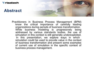 Abstract Practitioners in Business Process Management (BPM) know the critical importance of carefully leading organizations during periods of business transformation.  While business modeling is progressively being addressed by various standards bodies, the use of simulation in this context is still generally underexploited.  In this presentation, we explore ways in which simulation could be used to provide value in the context of business transformation and present some examples of current use of simulation in the specific context of business process management. 