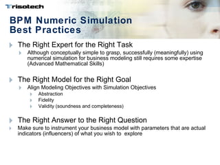 BPM Numeric Simulation  Best Practices The Right Expert for the Right Task Although conceptually simple to grasp, successfully (meaningfully) using numerical simulation for business modeling still requires some expertise (Advanced Mathematical Skills) The Right Model for the Right Goal Align Modeling Objectives with Simulation Objectives Abstraction Fidelity Validity (soundness and completeness) The Right Answer to the Right Question Make sure to instrument your business model with parameters that are actual indicators (influencers) of what you wish to  explore 