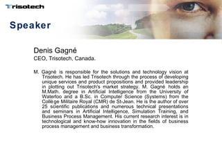 Speaker Denis Gagné CEO, Trisotech, Canada.   M. Gagné is responsible for the solutions and technology vision at Trisotech. He has led Trisotech through the process of developing unique services and product propositions and provided leadership in plotting out Trisotech's market strategy. M. Gagné holds an M.Math. degree in Artificial Intelligence from the University of Waterloo and a B.Sc. in Computer Science (Systems) from the Collège Militaire Royal (CMR) de St-Jean. He is the author of over 25 scientific publications and numerous technical presentations and seminars in Artificial Intelligence, Simulation Training, and Business Process Management. His current research interest is in technological and know-how innovation in the fields of business process management and business transformation. 