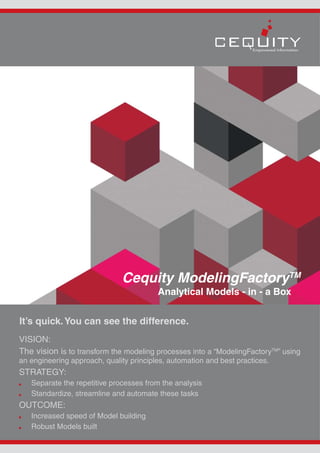 Cequity ModelingFactoryTM
                                         Analytical Models - in - a Box


It’s quick. You can see the difference.
VISION:
The vision is to transform the modeling processes into a “ModelingFactoryTM” using
an engineering approach, quality principles, automation and best practices.
STRATEGY:
   Separate the repetitive processes from the analysis
   Standardize, streamline and automate these tasks
OUTCOME:
   Increased speed of Model building
   Robust Models built
 