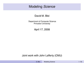 Modeling Science

           David M. Blei

     Department of Computer Science
          Princeton University


           April 17, 2008




Joint work with John Lafferty (CMU)

             D. Blei   Modeling Science   1 / 53
 