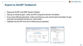 30
Export to SimRF Testbench
 Requires SimRF and DSP System Toolbox
 Set-up to measure gain, noise and IP3 using time domain simulation
 If you have filtering elements, make sure that you use narrow-band simulation to get
accurate narrowband results (e.g. spot noise)
 Validate that the RF front end is behaving as expected
 