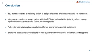 34
Conclusion
 You don’t need to be a modeling expert to design antennas, antenna arrays and RF front ends
 Integrate your antenna array together with the RF front end and with digital signal processing
algorithms to model radar and communication systems
 Full system simulation allows exploring different scenarios before lab prototyping
 Share the executable specifications of your systems with colleagues, customers, and suppliers
 