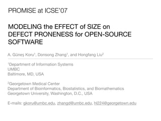 PROMISE at ICSE’07

MODELING the EFFECT of SIZE on
DEFECT PRONENESS for OPEN-SOURCE
SOFTWARE
A. Güneş Koru1, Donsong Zhang1, and Hongfang Liu2

1Department   of Information Systems
UMBC
Baltimore, MD, USA

2Georgetown Medical Center
Department of Bioinformatics, Biostatistics, and Biomathematics
Georgetown University, Washington, D.C., USA

E-mails: gkoru@umbc.edu, zhangd@umbc.edu, hl224@georgetown.edu