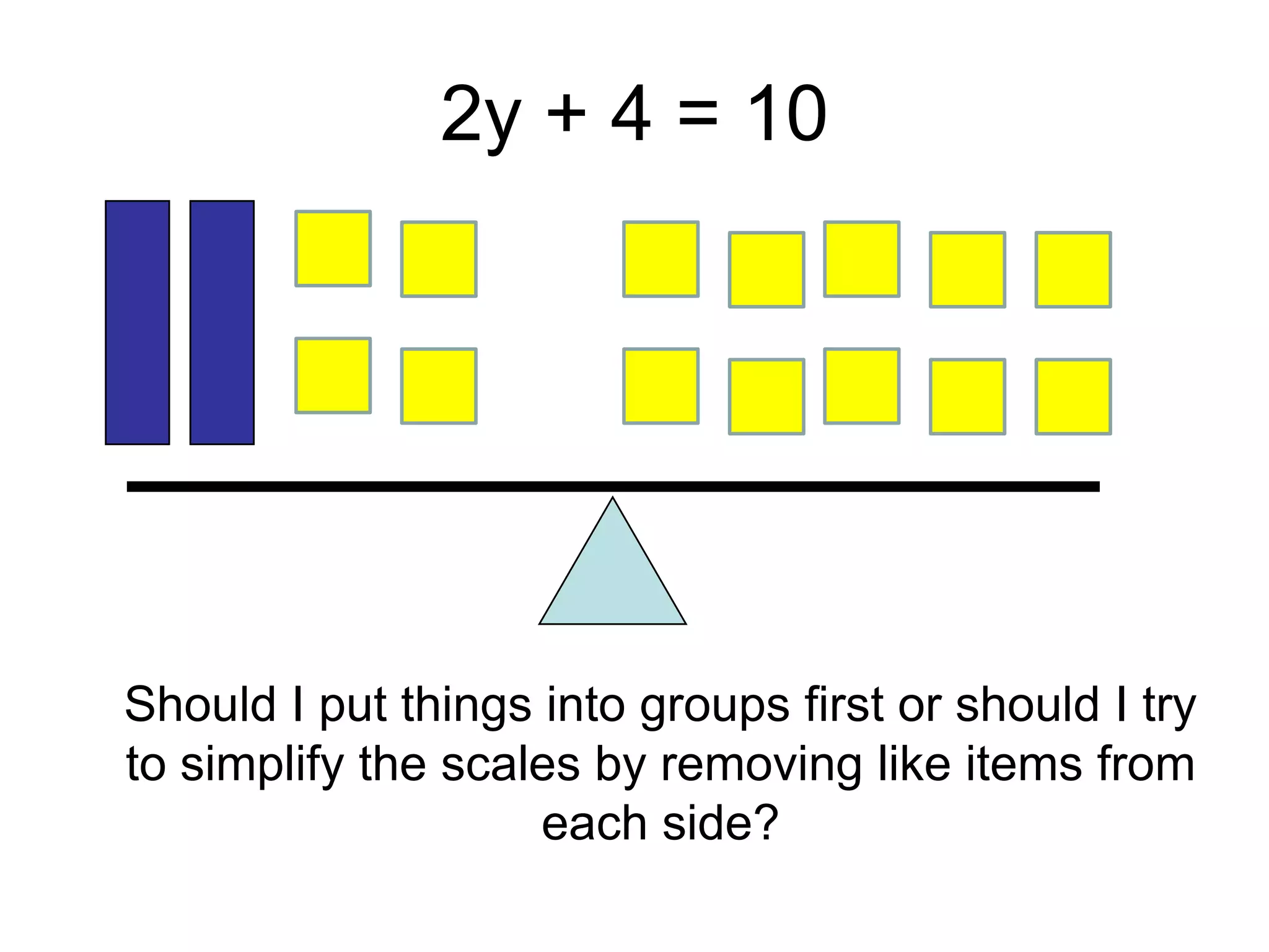 2y + 4 = 10




Should I put things into groups first or should I try
to simplify the scales by removing like items from
                    each side?
 