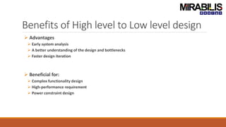 Benefits of High level to Low level design
 Advantages
 Early system analysis
 A better understanding of the design and bottlenecks
 Faster design iteration
 Beneficial for:
 Complex functionality design
 High-performance requirement
 Power constraint design
 