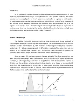 14.531 Advanced Soil Mechanics


Introduction

        As an engineer it is important to accurately produce results in a short amount of time.
Producing incorrect results quickly is unacceptable as the same goes for producing the correct
result over an extended period of time. It is common practice for an engineer to minimize time
by making assumptions and producing results that are within the range of error. However, if
this practice is fully adopted, then there may be times when an assumption can be at the
expense of an accurate result. The following will attempt to place the degree of significance of
putting more time into improving the results calculated from the Rankine method when
analyzing a retaining wall, and determining frankly, “is it worth it?”



Rankine Active Wedge

        The Rankine horizontal stress method is a very common and simple approach in
calculating the active force behind a gravity retaining wall. The assumptions associated with this
method is that the wall friction is φw = 0:, front face of the wedge is θ = 90:, back face of the
wedge is α = 45 + φ/2, overburden grade is β = 0:, and the resultant of the active force acts at a
distance of H/3 from the base. Figures 1 and 2 demonstrate these constraints by showing the
geometry of the driving wedge and stress distribution behind the retaining wall.

        However, again, this analysis represents the case with all of the above assumptions and
there is no way of knowing if these conditions are those that produce the highest active force.
Therefore, a full wedge analysis will need to be performed while these variables are free to
deviate, and the conditions which produce the largest active force should be compared with
those from the above method. It is important to stress that it is not the difference between
each calculated active force that is of concern, rather the difference of produced moment on
the foundation, which is a function of the resultants location.




            Figure 1 Geometry of the driving wedge under the Rankine active wedge analysis.


                                                                                                3
 