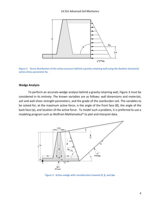 14.531 Advanced Soil Mechanics




Figure 2 Stress distribution of the active pressure behind a gravity retaining wall using the Rankine horizontal
active stress parameter Ka.




Wedge Analysis

        To perform an accurate wedge analysis behind a gravity retaining wall, Figure 3 must be
considered in its entirety. The known variables are as follows: wall dimensions and materials,
soil and wall shear strength parameters, and the grade of the overburden soil. The variables to
be solved for, at the maximum active force, is the angle of the front face (θ), the angle of the
back face (α), and location of the active force. To model such a problem, it is preferred to use a
modeling program such as Wolfram Mathematica® to plot and interpret data.




                        Figure 3 Active wedge with consideration towards θ, β, and φw




                                                                                                                   4
 