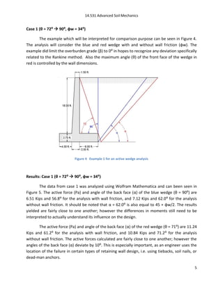 14.531 Advanced Soil Mechanics


Case 1 (θ = 72⁰  90⁰, φw = 34⁰)

        The example which will be interpreted for comparison purpose can be seen in Figure 4.
The analysis will consider the blue and red wedge with and without wall friction (φw). The
example did limit the overburden grade (β) to 0: in hopes to recognize any deviation specifically
related to the Rankine method. Also the maximum angle (θ) of the front face of the wedge in
red is controlled by the wall dimensions.




                             Figure 4 Example 1 for an active wedge analysis



Results: Case 1 (θ = 72⁰  90⁰, φw = 34⁰)

       The data from case 1 was analyzed using Wolfram Mathematica and can been seen in
Figure 5. The active force (Pa) and angle of the back face (α) of the blue wedge (θ = 90:) are
6.51 Kips and 56.8: for the analysis with wall friction, and 7.12 Kips and 62.0: for the analysis
without wall friction. It should be noted that α = 62.0: is also equal to 45 + φw/2. The results
yielded are fairly close to one another; however the differences in moments still need to be
interpreted to actually understand its influence on the design.

       The active force (Pa) and angle of the back face (α) of the red wedge (θ = 71:) are 11.24
Kips and 61.2: for the analysis with wall friction, and 10.84 Kips and 71.2: for the analysis
without wall friction. The active forces calculated are fairly close to one another; however the
angles of the back face (α) deviate by 10:. This is especially important, as an engineer uses the
location of the failure in certain types of retaining wall design, i.e. using tiebacks, soil nails, or
dead-man anchors.

                                                                                                    5
 