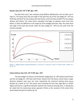 14.531 Advanced Soil Mechanics


Results: Case 2 (θ = 45⁰  90⁰, φw = 34⁰)

       The data from case 2 was analyzed using Wolfram Mathematica and can been see in
Figure 6. The active force (Pa) and angle of the back face (α) of the red wedge (θ = 45:) are
29.03 Kips and 62.0: for the analysis with wall friction, and 21.41 Kips and 84.5: for the analysis
without wall friction. The active forces calculated now begin to separate much more than
before, as does the difference in the angle (α) of the wedges back face. Also, the active force
and angle of the back face found under the blue wedge (θ = 45:) are the same from the
previous example.




Figure 6 Wedge analysis using the following: γ = 117 pcf, Cs = 0 psf, Cw = 0 psf, H = 20.75 ft, Wh = 6.00 ft, φ =
34⁰, β = 0⁰




Failure Criteria: Case 2 (θ = 45⁰  90⁰, φw = 34⁰)

        The two wedges of interest are the Rankine wedge (blue, θ = 90:) without wall friction
and the red wedge (θ = 45:) with wall friction. Results from the failure criteria show a larger
deviation between each case, but more importantly the maximum bearing stress (q MAX)
deviates by a factor of 1.57. This proves that increasing the front face angle (θ) to a certain
degree will lead to a significant deviation between the maximum bearing stress. It should also
be noted that the overturning values approach infinity as the resultant of the active force
points below the point of rotation (pt. O).




                                                                                                               8
 