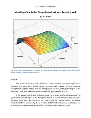 14.531 Advanced Soil Mechanics


      Modeling of the Active Wedge behind a Gravity Retaining Wall
                                              By: Rex Radloff




The active force (Pa) as a function of the front face angle (θ) and the back face angle (α) found on the active
wedge. Produced using Wolfram Mathematica®




Abstract

        The Rankine horizontal stress method is a very common and simple approach in
calculating the active force behind a gravity retaining wall. However, because numerous
assumptions have to be made a deviation among results will arise, although the degree of this
discrepancy have been previously defined as negligible and is typically ignored.

        A full wedge analysis was performed using the program Wolfram Mathematica® to
specifically outline the degree of this discrepancy. Results showed that the deviation among the
calculated active force was relative to the conditions of the retaining system, and can be
substantial at times. Additionally, it was revealed that the difference among results could not
be defined as negligible or substantial unless a full wedge analysis was performed.

                                                                                                             1
 