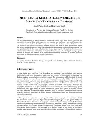 International Journal of Database Management Systems ( IJDMS ) Vol.6, No.2, April 2014
DOI : 10.5121/ijdms.2014.6203 39
MODELING A GEO-SPATIAL DATABASE FOR
MANAGING TRAVELERS’ DEMAND
Sunil Pratap Singh and Preetvanti Singh
Department of Physics and Computer Science, Faculty of Science
Dayalbagh Educational Institute (Deemed University) Agra, India
ABSTRACT
The geo-spatial database is a new technology in database systems which allow storing, retrieving and
maintaining the spatial data. In this paper, we seek to design and implement a geo-spatial database for
managing the traveler’s demand with the aid of open-source tools and object-relational database package.
The building of geo-spatial database starts with the design of data model in terms of conceptual, logical
and physical data model and then the design has been implemented into an object-relational database. The
geo-spatial database is developed to facilitate the storage of geographic information (where things are)
with descriptive information (what things are like) into the vector model. The developed vector geo-spatial
data can be accessed and rendered in the form of map to create the awareness of existence of various
services and facilities for prospective travelers and visitors.
KEYWORDS
Geo-spatial Database, Database Design, Conceptual Data Modeling, Object-Relational Database,
PostGIS, Travelers’ Demand.
1. INTRODUCTION
In this digital age, travelers (less dependent on traditional intermediaries) have become
sophisticated and more demanding, requesting new sources of information to facilitate the
decision making process before accessing services. The information is life-blood of the travel
industry [1]. It is necessary, from either internal or external sources, for visiting a destination and
for making onsite decisions such as attractions, amenities, transportation, lodging and other
facilities nearby. The assessing efficiency of basic services and facilities is multidimensional and
includes several factors such as geography, finance, availability and quality. However, the
geographic dimension is of great importance which increases the need of managing spatial
information. The applications of spatial information system have great social and national
relevance and can support governance activities, help in preparing sustainable development
strategies, enabling enterprises to better manage business processes and bring geographical
knowledge to citizens.
In this paper, we have developed a geo-spatial database for managing the traveler’s demand with
the aid of open-source tools and object-relational database package. The geo-spatial database is
designed to facilitate the storage of geographic information (where things are) with descriptive
information (what things are like) into the vector model. The spatial data is derived from existing
paper-based map co-ordinates stored in computer file (shapefiles created from color raster base
map), whilst the attribute data files are made up of detailed records of any feature or item found
on these maps with the items being geo-referenced at their coordinates. The geo-spatial database,
 