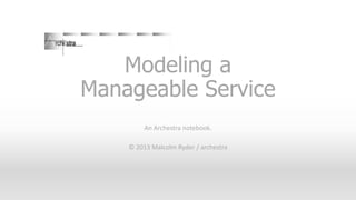 Modeling a
Manageable Service
An Archestra notebook.
© 2013 Malcolm Ryder / archestra

 
