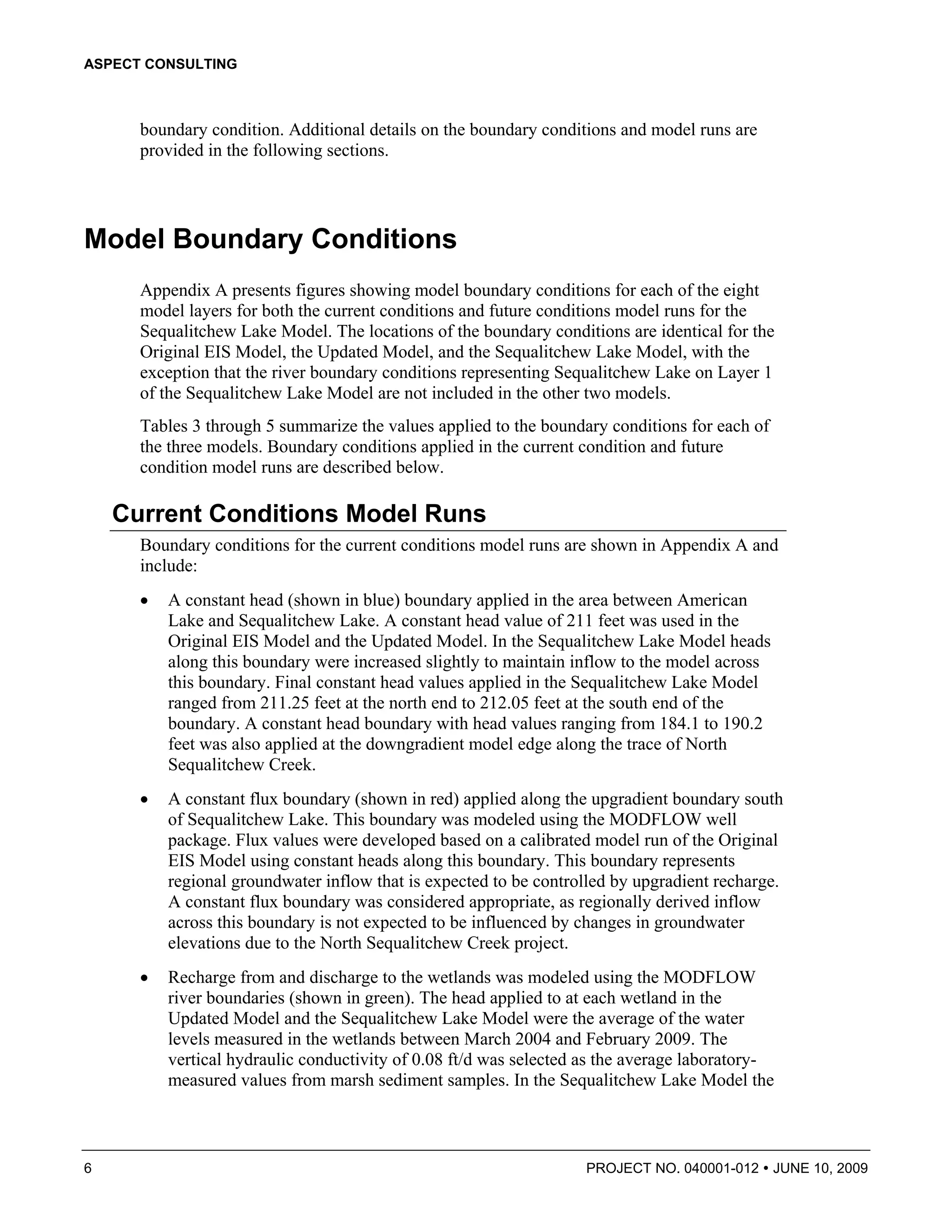 ASPECT CONSULTING



      boundary condition. Additional details on the boundary conditions and model runs are
      provided in the following sections.




Model Boundary Conditions
      Appendix A presents figures showing model boundary conditions for each of the eight
      model layers for both the current conditions and future conditions model runs for the
      Sequalitchew Lake Model. The locations of the boundary conditions are identical for the
      Original EIS Model, the Updated Model, and the Sequalitchew Lake Model, with the
      exception that the river boundary conditions representing Sequalitchew Lake on Layer 1
      of the Sequalitchew Lake Model are not included in the other two models.
      Tables 3 through 5 summarize the values applied to the boundary conditions for each of
      the three models. Boundary conditions applied in the current condition and future
      condition model runs are described below.

    Current Conditions Model Runs
      Boundary conditions for the current conditions model runs are shown in Appendix A and
      include:
      •   A constant head (shown in blue) boundary applied in the area between American
          Lake and Sequalitchew Lake. A constant head value of 211 feet was used in the
          Original EIS Model and the Updated Model. In the Sequalitchew Lake Model heads
          along this boundary were increased slightly to maintain inflow to the model across
          this boundary. Final constant head values applied in the Sequalitchew Lake Model
          ranged from 211.25 feet at the north end to 212.05 feet at the south end of the
          boundary. A constant head boundary with head values ranging from 184.1 to 190.2
          feet was also applied at the downgradient model edge along the trace of North
          Sequalitchew Creek.
      •   A constant flux boundary (shown in red) applied along the upgradient boundary south
          of Sequalitchew Lake. This boundary was modeled using the MODFLOW well
          package. Flux values were developed based on a calibrated model run of the Original
          EIS Model using constant heads along this boundary. This boundary represents
          regional groundwater inflow that is expected to be controlled by upgradient recharge.
          A constant flux boundary was considered appropriate, as regionally derived inflow
          across this boundary is not expected to be influenced by changes in groundwater
          elevations due to the North Sequalitchew Creek project.
      •   Recharge from and discharge to the wetlands was modeled using the MODFLOW
          river boundaries (shown in green). The head applied to at each wetland in the
          Updated Model and the Sequalitchew Lake Model were the average of the water
          levels measured in the wetlands between March 2004 and February 2009. The
          vertical hydraulic conductivity of 0.08 ft/d was selected as the average laboratory-
          measured values from marsh sediment samples. In the Sequalitchew Lake Model the



6                                                                  PROJECT NO. 040001-012      JUNE 10, 2009
 