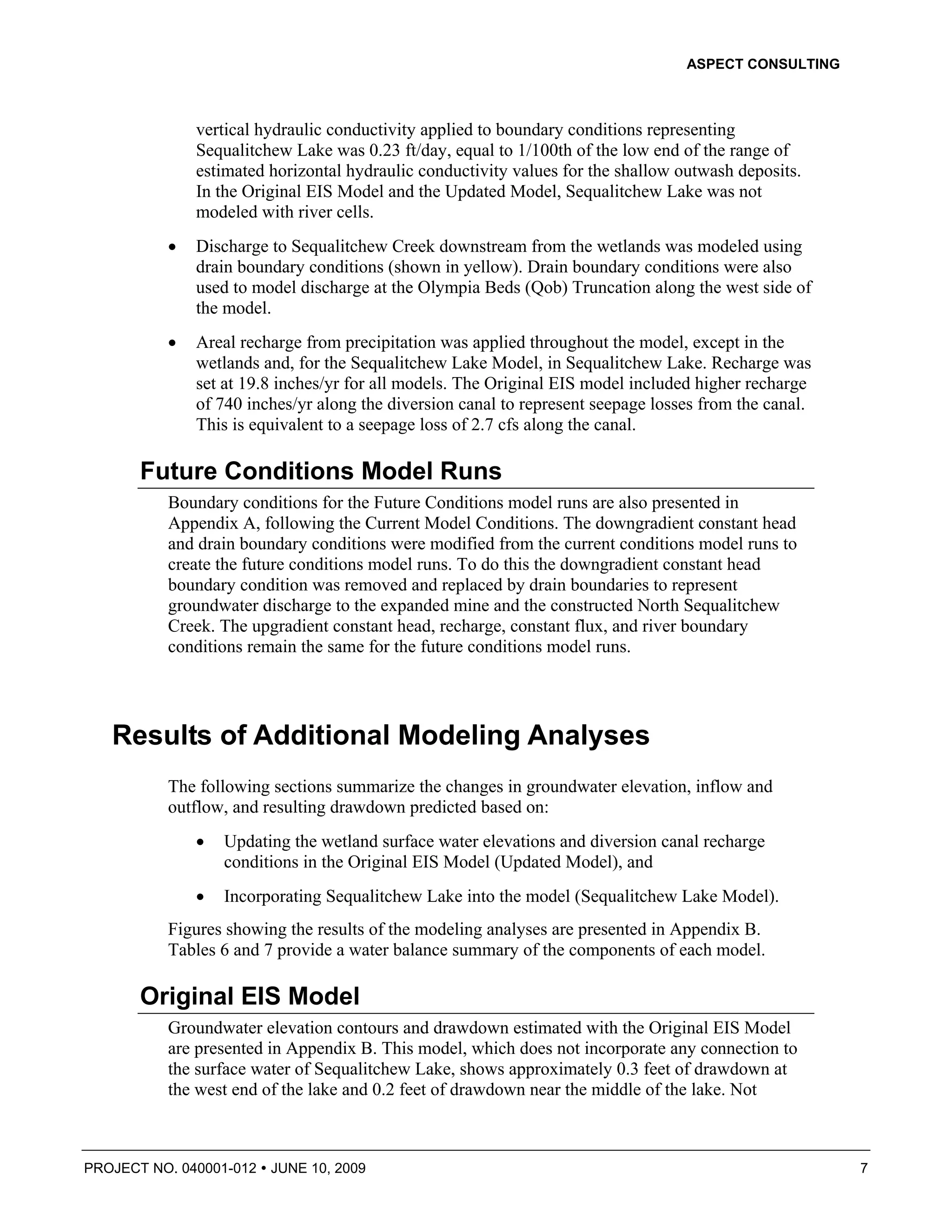 ASPECT CONSULTING



              vertical hydraulic conductivity applied to boundary conditions representing
              Sequalitchew Lake was 0.23 ft/day, equal to 1/100th of the low end of the range of
              estimated horizontal hydraulic conductivity values for the shallow outwash deposits.
              In the Original EIS Model and the Updated Model, Sequalitchew Lake was not
              modeled with river cells.
          •   Discharge to Sequalitchew Creek downstream from the wetlands was modeled using
              drain boundary conditions (shown in yellow). Drain boundary conditions were also
              used to model discharge at the Olympia Beds (Qob) Truncation along the west side of
              the model.
          •   Areal recharge from precipitation was applied throughout the model, except in the
              wetlands and, for the Sequalitchew Lake Model, in Sequalitchew Lake. Recharge was
              set at 19.8 inches/yr for all models. The Original EIS model included higher recharge
              of 740 inches/yr along the diversion canal to represent seepage losses from the canal.
              This is equivalent to a seepage loss of 2.7 cfs along the canal.

       Future Conditions Model Runs
          Boundary conditions for the Future Conditions model runs are also presented in
          Appendix A, following the Current Model Conditions. The downgradient constant head
          and drain boundary conditions were modified from the current conditions model runs to
          create the future conditions model runs. To do this the downgradient constant head
          boundary condition was removed and replaced by drain boundaries to represent
          groundwater discharge to the expanded mine and the constructed North Sequalitchew
          Creek. The upgradient constant head, recharge, constant flux, and river boundary
          conditions remain the same for the future conditions model runs.




   Results of Additional Modeling Analyses
          The following sections summarize the changes in groundwater elevation, inflow and
          outflow, and resulting drawdown predicted based on:
              •   Updating the wetland surface water elevations and diversion canal recharge
                  conditions in the Original EIS Model (Updated Model), and
              •   Incorporating Sequalitchew Lake into the model (Sequalitchew Lake Model).
          Figures showing the results of the modeling analyses are presented in Appendix B.
          Tables 6 and 7 provide a water balance summary of the components of each model.

       Original EIS Model
          Groundwater elevation contours and drawdown estimated with the Original EIS Model
          are presented in Appendix B. This model, which does not incorporate any connection to
          the surface water of Sequalitchew Lake, shows approximately 0.3 feet of drawdown at
          the west end of the lake and 0.2 feet of drawdown near the middle of the lake. Not



PROJECT NO. 040001-012   JUNE 10, 2009                                                                 7
 