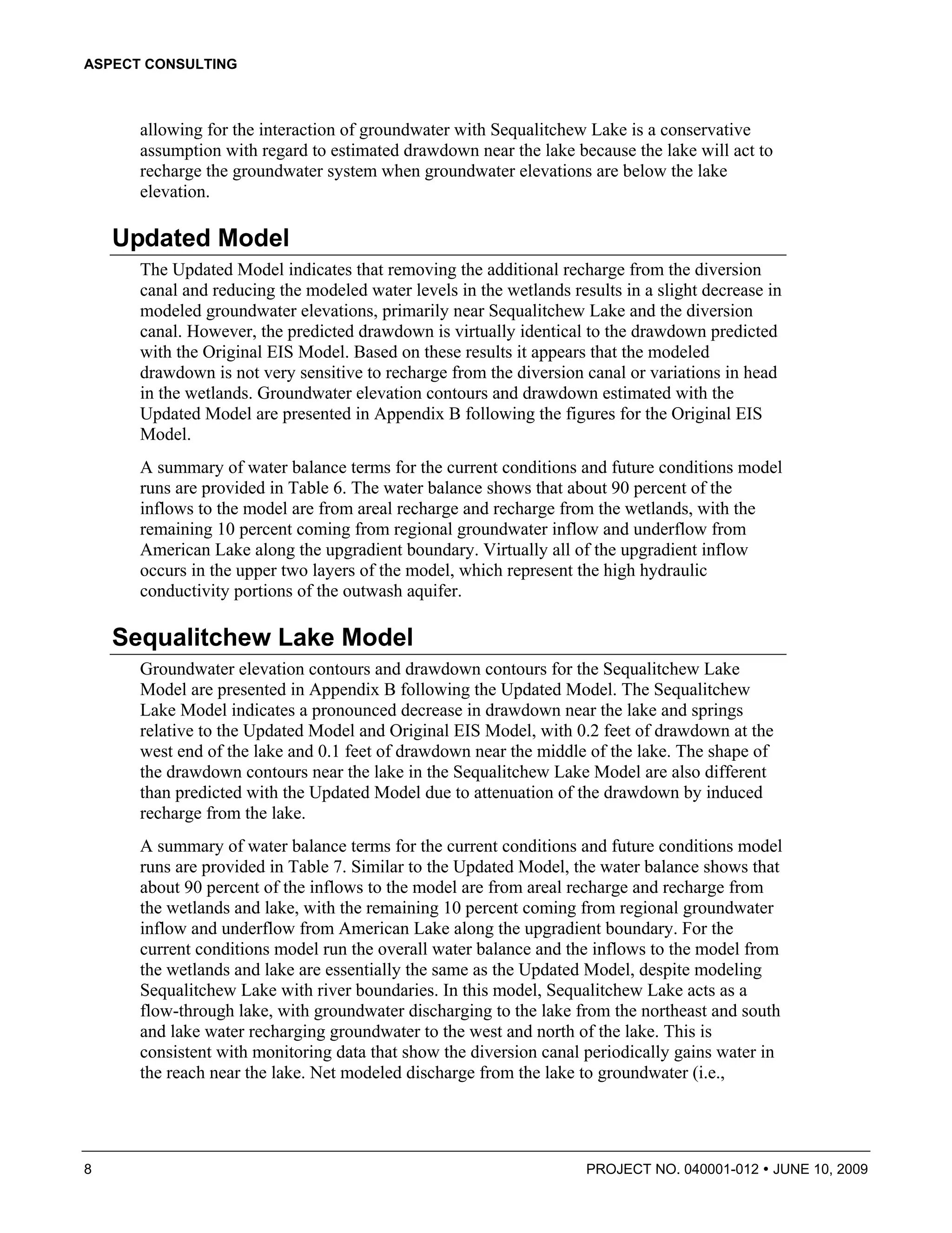ASPECT CONSULTING



      allowing for the interaction of groundwater with Sequalitchew Lake is a conservative
      assumption with regard to estimated drawdown near the lake because the lake will act to
      recharge the groundwater system when groundwater elevations are below the lake
      elevation.

    Updated Model
      The Updated Model indicates that removing the additional recharge from the diversion
      canal and reducing the modeled water levels in the wetlands results in a slight decrease in
      modeled groundwater elevations, primarily near Sequalitchew Lake and the diversion
      canal. However, the predicted drawdown is virtually identical to the drawdown predicted
      with the Original EIS Model. Based on these results it appears that the modeled
      drawdown is not very sensitive to recharge from the diversion canal or variations in head
      in the wetlands. Groundwater elevation contours and drawdown estimated with the
      Updated Model are presented in Appendix B following the figures for the Original EIS
      Model.
      A summary of water balance terms for the current conditions and future conditions model
      runs are provided in Table 6. The water balance shows that about 90 percent of the
      inflows to the model are from areal recharge and recharge from the wetlands, with the
      remaining 10 percent coming from regional groundwater inflow and underflow from
      American Lake along the upgradient boundary. Virtually all of the upgradient inflow
      occurs in the upper two layers of the model, which represent the high hydraulic
      conductivity portions of the outwash aquifer.

    Sequalitchew Lake Model
      Groundwater elevation contours and drawdown contours for the Sequalitchew Lake
      Model are presented in Appendix B following the Updated Model. The Sequalitchew
      Lake Model indicates a pronounced decrease in drawdown near the lake and springs
      relative to the Updated Model and Original EIS Model, with 0.2 feet of drawdown at the
      west end of the lake and 0.1 feet of drawdown near the middle of the lake. The shape of
      the drawdown contours near the lake in the Sequalitchew Lake Model are also different
      than predicted with the Updated Model due to attenuation of the drawdown by induced
      recharge from the lake.
      A summary of water balance terms for the current conditions and future conditions model
      runs are provided in Table 7. Similar to the Updated Model, the water balance shows that
      about 90 percent of the inflows to the model are from areal recharge and recharge from
      the wetlands and lake, with the remaining 10 percent coming from regional groundwater
      inflow and underflow from American Lake along the upgradient boundary. For the
      current conditions model run the overall water balance and the inflows to the model from
      the wetlands and lake are essentially the same as the Updated Model, despite modeling
      Sequalitchew Lake with river boundaries. In this model, Sequalitchew Lake acts as a
      flow-through lake, with groundwater discharging to the lake from the northeast and south
      and lake water recharging groundwater to the west and north of the lake. This is
      consistent with monitoring data that show the diversion canal periodically gains water in
      the reach near the lake. Net modeled discharge from the lake to groundwater (i.e.,




8                                                                    PROJECT NO. 040001-012     JUNE 10, 2009
 