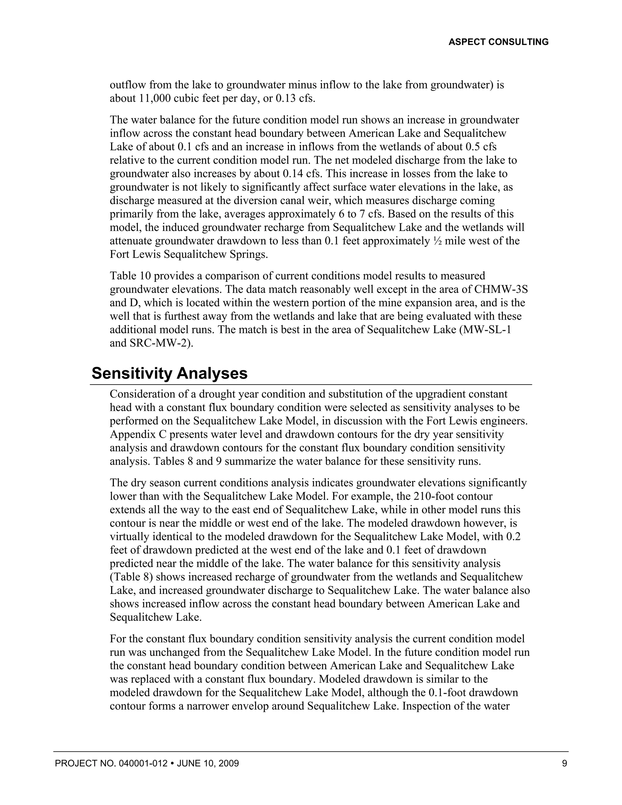 ASPECT CONSULTING



          outflow from the lake to groundwater minus inflow to the lake from groundwater) is
          about 11,000 cubic feet per day, or 0.13 cfs.
          The water balance for the future condition model run shows an increase in groundwater
          inflow across the constant head boundary between American Lake and Sequalitchew
          Lake of about 0.1 cfs and an increase in inflows from the wetlands of about 0.5 cfs
          relative to the current condition model run. The net modeled discharge from the lake to
          groundwater also increases by about 0.14 cfs. This increase in losses from the lake to
          groundwater is not likely to significantly affect surface water elevations in the lake, as
          discharge measured at the diversion canal weir, which measures discharge coming
          primarily from the lake, averages approximately 6 to 7 cfs. Based on the results of this
          model, the induced groundwater recharge from Sequalitchew Lake and the wetlands will
          attenuate groundwater drawdown to less than 0.1 feet approximately ½ mile west of the
          Fort Lewis Sequalitchew Springs.
          Table 10 provides a comparison of current conditions model results to measured
          groundwater elevations. The data match reasonably well except in the area of CHMW-3S
          and D, which is located within the western portion of the mine expansion area, and is the
          well that is furthest away from the wetlands and lake that are being evaluated with these
          additional model runs. The match is best in the area of Sequalitchew Lake (MW-SL-1
          and SRC-MW-2).

       Sensitivity Analyses
          Consideration of a drought year condition and substitution of the upgradient constant
          head with a constant flux boundary condition were selected as sensitivity analyses to be
          performed on the Sequalitchew Lake Model, in discussion with the Fort Lewis engineers.
          Appendix C presents water level and drawdown contours for the dry year sensitivity
          analysis and drawdown contours for the constant flux boundary condition sensitivity
          analysis. Tables 8 and 9 summarize the water balance for these sensitivity runs.
          The dry season current conditions analysis indicates groundwater elevations significantly
          lower than with the Sequalitchew Lake Model. For example, the 210-foot contour
          extends all the way to the east end of Sequalitchew Lake, while in other model runs this
          contour is near the middle or west end of the lake. The modeled drawdown however, is
          virtually identical to the modeled drawdown for the Sequalitchew Lake Model, with 0.2
          feet of drawdown predicted at the west end of the lake and 0.1 feet of drawdown
          predicted near the middle of the lake. The water balance for this sensitivity analysis
          (Table 8) shows increased recharge of groundwater from the wetlands and Sequalitchew
          Lake, and increased groundwater discharge to Sequalitchew Lake. The water balance also
          shows increased inflow across the constant head boundary between American Lake and
          Sequalitchew Lake.
          For the constant flux boundary condition sensitivity analysis the current condition model
          run was unchanged from the Sequalitchew Lake Model. In the future condition model run
          the constant head boundary condition between American Lake and Sequalitchew Lake
          was replaced with a constant flux boundary. Modeled drawdown is similar to the
          modeled drawdown for the Sequalitchew Lake Model, although the 0.1-foot drawdown
          contour forms a narrower envelop around Sequalitchew Lake. Inspection of the water



PROJECT NO. 040001-012   JUNE 10, 2009                                                                 9
 