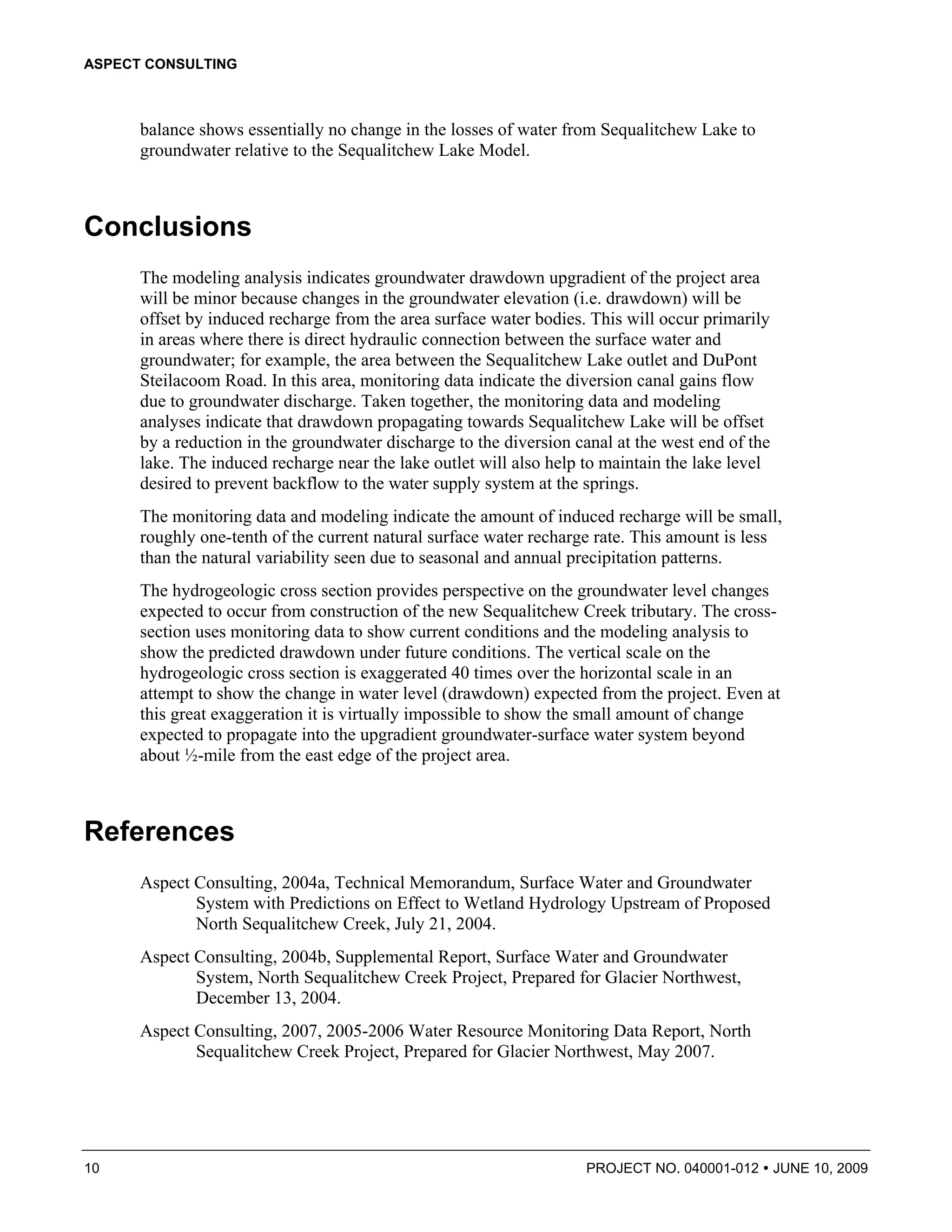 ASPECT CONSULTING



      balance shows essentially no change in the losses of water from Sequalitchew Lake to
      groundwater relative to the Sequalitchew Lake Model.



Conclusions
      The modeling analysis indicates groundwater drawdown upgradient of the project area
      will be minor because changes in the groundwater elevation (i.e. drawdown) will be
      offset by induced recharge from the area surface water bodies. This will occur primarily
      in areas where there is direct hydraulic connection between the surface water and
      groundwater; for example, the area between the Sequalitchew Lake outlet and DuPont
      Steilacoom Road. In this area, monitoring data indicate the diversion canal gains flow
      due to groundwater discharge. Taken together, the monitoring data and modeling
      analyses indicate that drawdown propagating towards Sequalitchew Lake will be offset
      by a reduction in the groundwater discharge to the diversion canal at the west end of the
      lake. The induced recharge near the lake outlet will also help to maintain the lake level
      desired to prevent backflow to the water supply system at the springs.
      The monitoring data and modeling indicate the amount of induced recharge will be small,
      roughly one-tenth of the current natural surface water recharge rate. This amount is less
      than the natural variability seen due to seasonal and annual precipitation patterns.
      The hydrogeologic cross section provides perspective on the groundwater level changes
      expected to occur from construction of the new Sequalitchew Creek tributary. The cross-
      section uses monitoring data to show current conditions and the modeling analysis to
      show the predicted drawdown under future conditions. The vertical scale on the
      hydrogeologic cross section is exaggerated 40 times over the horizontal scale in an
      attempt to show the change in water level (drawdown) expected from the project. Even at
      this great exaggeration it is virtually impossible to show the small amount of change
      expected to propagate into the upgradient groundwater-surface water system beyond
      about ½-mile from the east edge of the project area.



References
      Aspect Consulting, 2004a, Technical Memorandum, Surface Water and Groundwater
             System with Predictions on Effect to Wetland Hydrology Upstream of Proposed
             North Sequalitchew Creek, July 21, 2004.
      Aspect Consulting, 2004b, Supplemental Report, Surface Water and Groundwater
             System, North Sequalitchew Creek Project, Prepared for Glacier Northwest,
             December 13, 2004.
      Aspect Consulting, 2007, 2005-2006 Water Resource Monitoring Data Report, North
             Sequalitchew Creek Project, Prepared for Glacier Northwest, May 2007.




10                                                                   PROJECT NO. 040001-012       JUNE 10, 2009
 