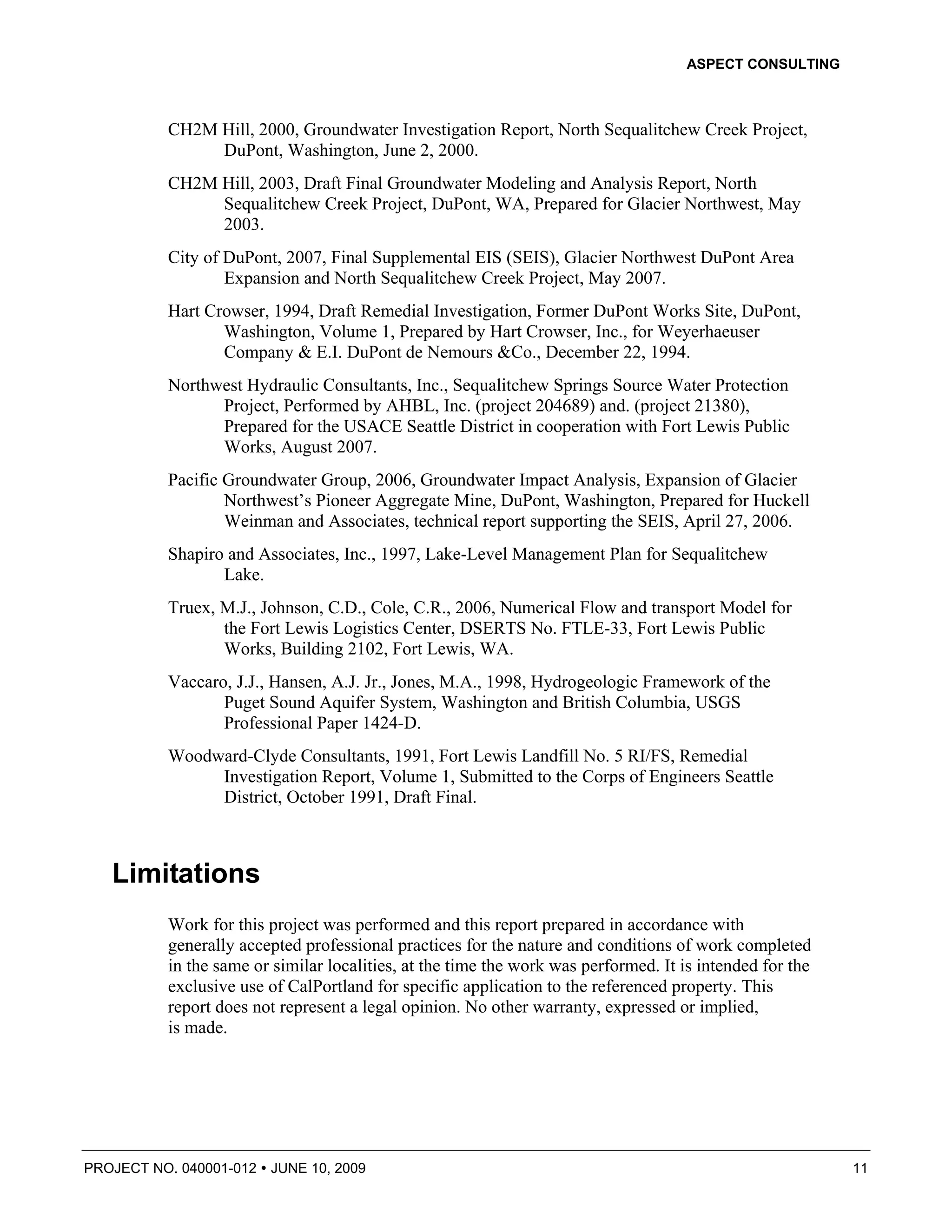 ASPECT CONSULTING



          CH2M Hill, 2000, Groundwater Investigation Report, North Sequalitchew Creek Project,
               DuPont, Washington, June 2, 2000.
          CH2M Hill, 2003, Draft Final Groundwater Modeling and Analysis Report, North
               Sequalitchew Creek Project, DuPont, WA, Prepared for Glacier Northwest, May
               2003.
          City of DuPont, 2007, Final Supplemental EIS (SEIS), Glacier Northwest DuPont Area
                  Expansion and North Sequalitchew Creek Project, May 2007.
          Hart Crowser, 1994, Draft Remedial Investigation, Former DuPont Works Site, DuPont,
                 Washington, Volume 1, Prepared by Hart Crowser, Inc., for Weyerhaeuser
                 Company & E.I. DuPont de Nemours &Co., December 22, 1994.
          Northwest Hydraulic Consultants, Inc., Sequalitchew Springs Source Water Protection
                Project, Performed by AHBL, Inc. (project 204689) and. (project 21380),
                Prepared for the USACE Seattle District in cooperation with Fort Lewis Public
                Works, August 2007.
          Pacific Groundwater Group, 2006, Groundwater Impact Analysis, Expansion of Glacier
                  Northwest’s Pioneer Aggregate Mine, DuPont, Washington, Prepared for Huckell
                  Weinman and Associates, technical report supporting the SEIS, April 27, 2006.
          Shapiro and Associates, Inc., 1997, Lake-Level Management Plan for Sequalitchew
                 Lake.
          Truex, M.J., Johnson, C.D., Cole, C.R., 2006, Numerical Flow and transport Model for
                 the Fort Lewis Logistics Center, DSERTS No. FTLE-33, Fort Lewis Public
                 Works, Building 2102, Fort Lewis, WA.
          Vaccaro, J.J., Hansen, A.J. Jr., Jones, M.A., 1998, Hydrogeologic Framework of the
                 Puget Sound Aquifer System, Washington and British Columbia, USGS
                 Professional Paper 1424-D.
          Woodward-Clyde Consultants, 1991, Fort Lewis Landfill No. 5 RI/FS, Remedial
               Investigation Report, Volume 1, Submitted to the Corps of Engineers Seattle
               District, October 1991, Draft Final.



   Limitations
          Work for this project was performed and this report prepared in accordance with
          generally accepted professional practices for the nature and conditions of work completed
          in the same or similar localities, at the time the work was performed. It is intended for the
          exclusive use of CalPortland for specific application to the referenced property. This
          report does not represent a legal opinion. No other warranty, expressed or implied,
          is made.




PROJECT NO. 040001-012   JUNE 10, 2009                                                                    11
 