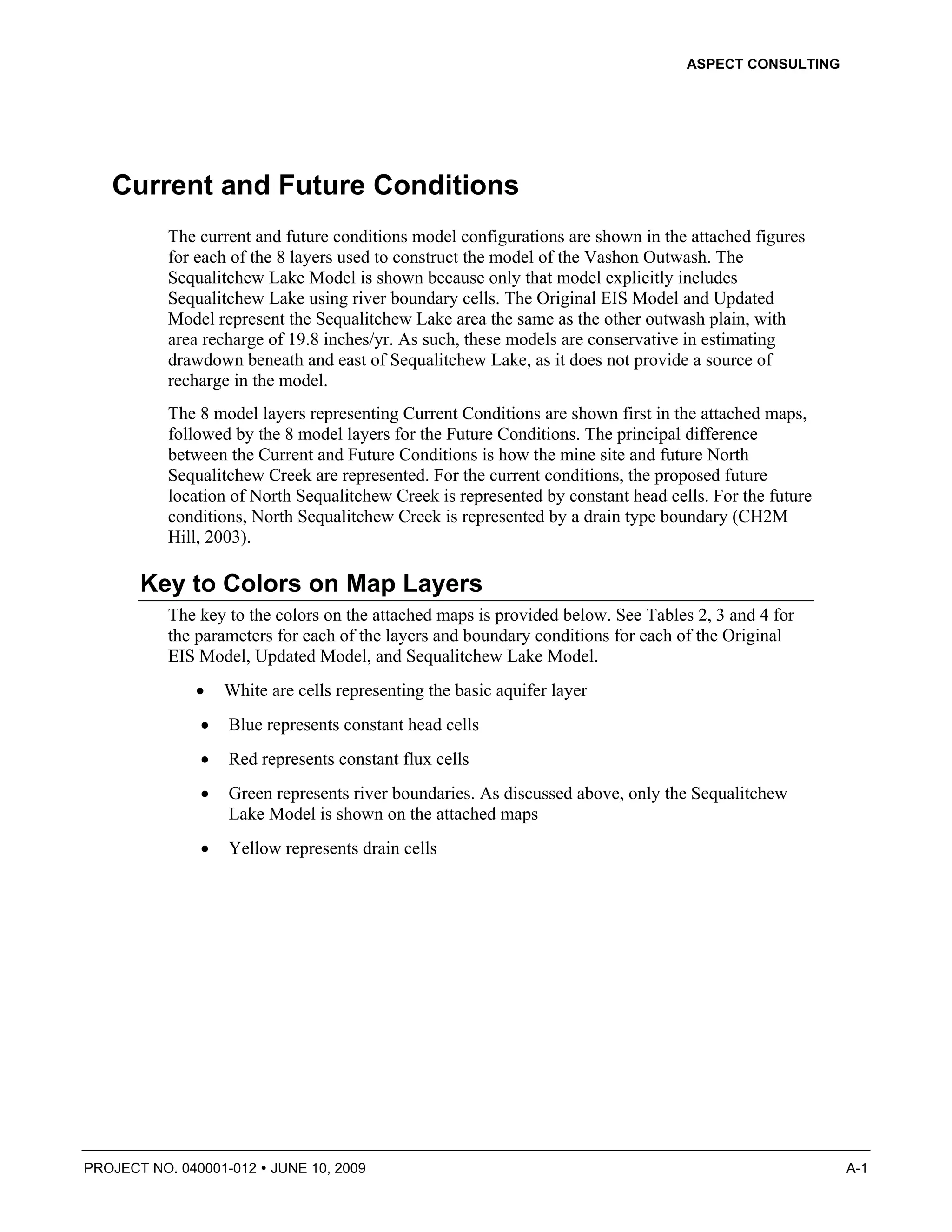 ASPECT CONSULTING




   Current and Future Conditions
          The current and future conditions model configurations are shown in the attached figures
          for each of the 8 layers used to construct the model of the Vashon Outwash. The
          Sequalitchew Lake Model is shown because only that model explicitly includes
          Sequalitchew Lake using river boundary cells. The Original EIS Model and Updated
          Model represent the Sequalitchew Lake area the same as the other outwash plain, with
          area recharge of 19.8 inches/yr. As such, these models are conservative in estimating
          drawdown beneath and east of Sequalitchew Lake, as it does not provide a source of
          recharge in the model.
          The 8 model layers representing Current Conditions are shown first in the attached maps,
          followed by the 8 model layers for the Future Conditions. The principal difference
          between the Current and Future Conditions is how the mine site and future North
          Sequalitchew Creek are represented. For the current conditions, the proposed future
          location of North Sequalitchew Creek is represented by constant head cells. For the future
          conditions, North Sequalitchew Creek is represented by a drain type boundary (CH2M
          Hill, 2003).

       Key to Colors on Map Layers
          The key to the colors on the attached maps is provided below. See Tables 2, 3 and 4 for
          the parameters for each of the layers and boundary conditions for each of the Original
          EIS Model, Updated Model, and Sequalitchew Lake Model.
              •   White are cells representing the basic aquifer layer
              •   Blue represents constant head cells
              •   Red represents constant flux cells
              •   Green represents river boundaries. As discussed above, only the Sequalitchew
                  Lake Model is shown on the attached maps
              •   Yellow represents drain cells




PROJECT NO. 040001-012   JUNE 10, 2009                                                                 A-1
 