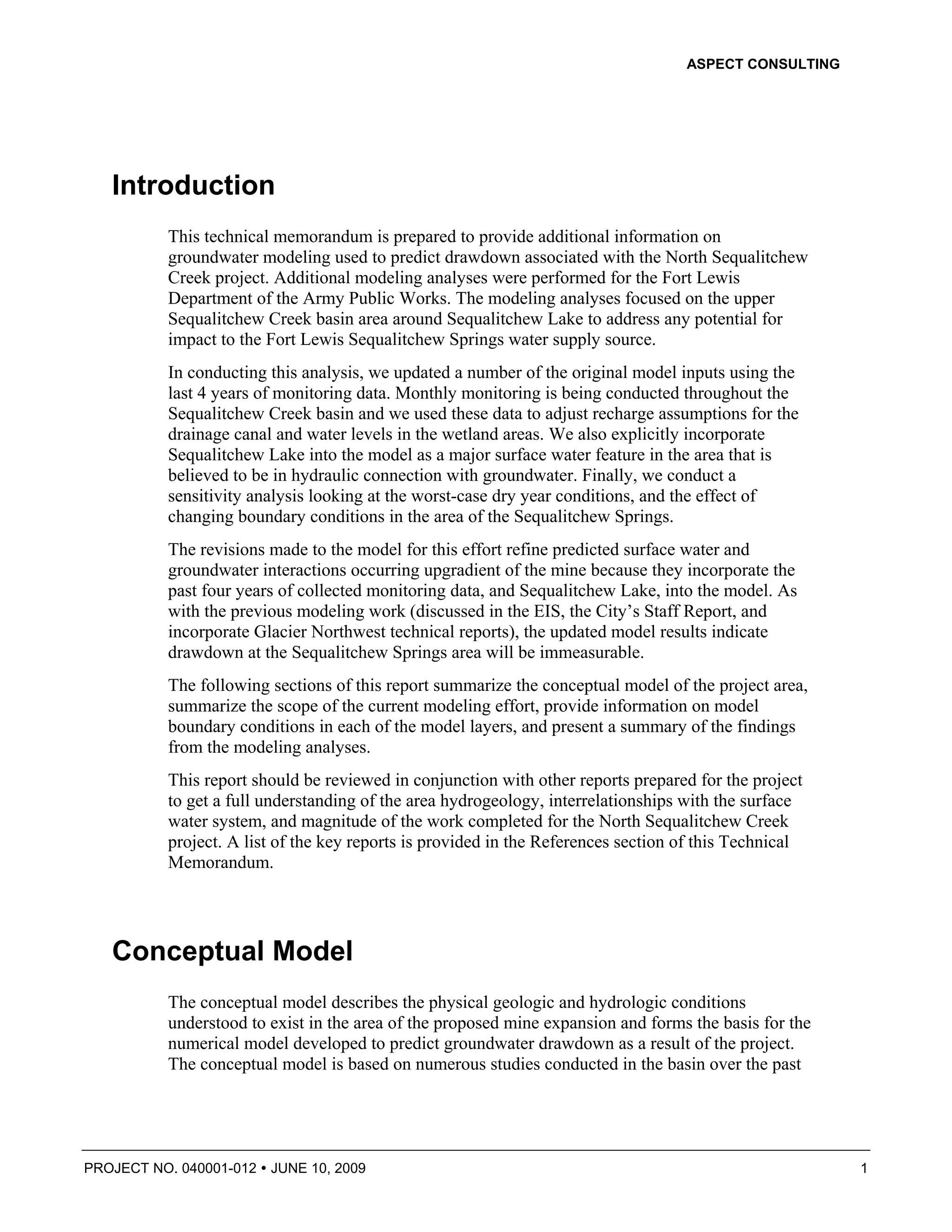 ASPECT CONSULTING




   Introduction
          This technical memorandum is prepared to provide additional information on
          groundwater modeling used to predict drawdown associated with the North Sequalitchew
          Creek project. Additional modeling analyses were performed for the Fort Lewis
          Department of the Army Public Works. The modeling analyses focused on the upper
          Sequalitchew Creek basin area around Sequalitchew Lake to address any potential for
          impact to the Fort Lewis Sequalitchew Springs water supply source.
          In conducting this analysis, we updated a number of the original model inputs using the
          last 4 years of monitoring data. Monthly monitoring is being conducted throughout the
          Sequalitchew Creek basin and we used these data to adjust recharge assumptions for the
          drainage canal and water levels in the wetland areas. We also explicitly incorporate
          Sequalitchew Lake into the model as a major surface water feature in the area that is
          believed to be in hydraulic connection with groundwater. Finally, we conduct a
          sensitivity analysis looking at the worst-case dry year conditions, and the effect of
          changing boundary conditions in the area of the Sequalitchew Springs.
          The revisions made to the model for this effort refine predicted surface water and
          groundwater interactions occurring upgradient of the mine because they incorporate the
          past four years of collected monitoring data, and Sequalitchew Lake, into the model. As
          with the previous modeling work (discussed in the EIS, the City’s Staff Report, and
          incorporate Glacier Northwest technical reports), the updated model results indicate
          drawdown at the Sequalitchew Springs area will be immeasurable.
          The following sections of this report summarize the conceptual model of the project area,
          summarize the scope of the current modeling effort, provide information on model
          boundary conditions in each of the model layers, and present a summary of the findings
          from the modeling analyses.
          This report should be reviewed in conjunction with other reports prepared for the project
          to get a full understanding of the area hydrogeology, interrelationships with the surface
          water system, and magnitude of the work completed for the North Sequalitchew Creek
          project. A list of the key reports is provided in the References section of this Technical
          Memorandum.




   Conceptual Model
          The conceptual model describes the physical geologic and hydrologic conditions
          understood to exist in the area of the proposed mine expansion and forms the basis for the
          numerical model developed to predict groundwater drawdown as a result of the project.
          The conceptual model is based on numerous studies conducted in the basin over the past




PROJECT NO. 040001-012   JUNE 10, 2009                                                                 1
 