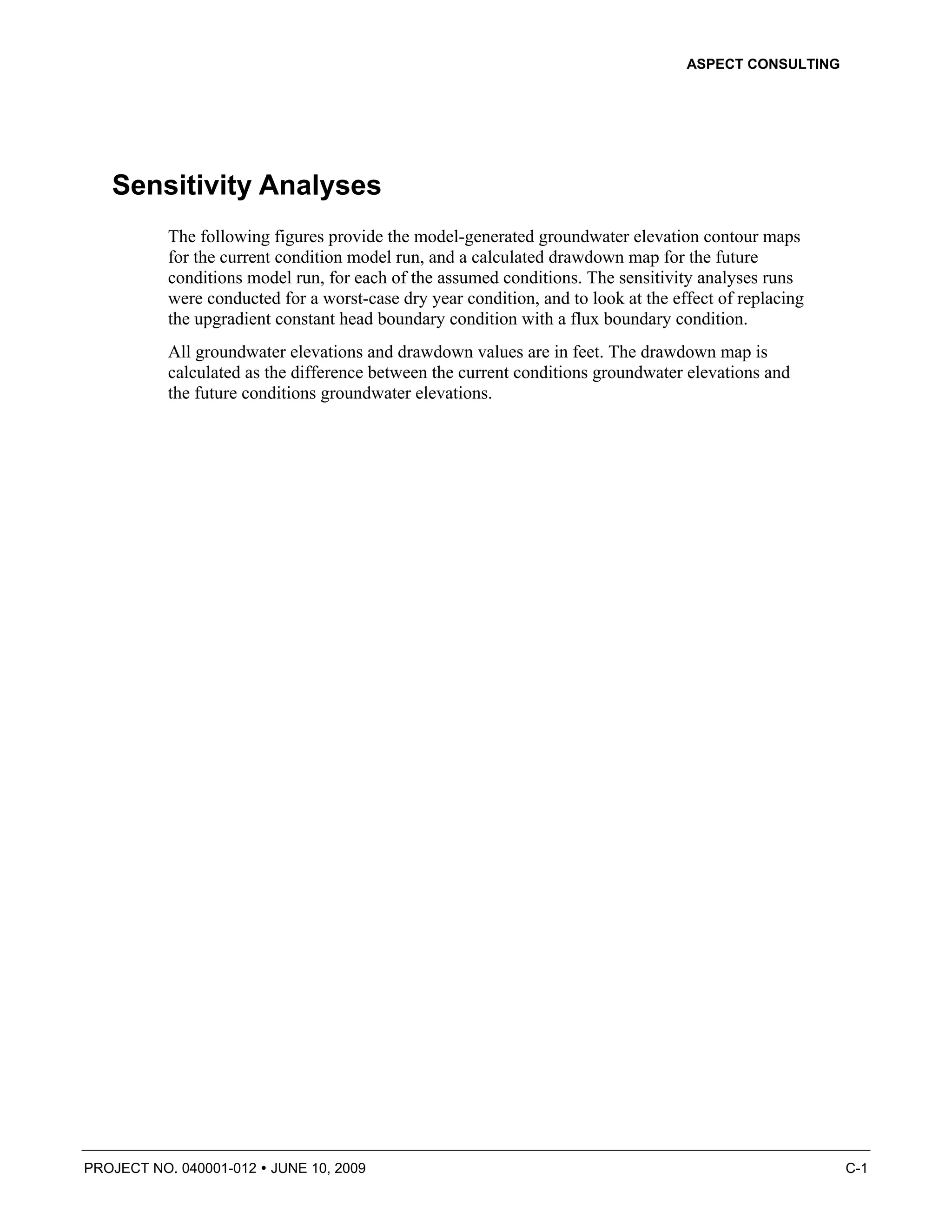 ASPECT CONSULTING




   Sensitivity Analyses
          The following figures provide the model-generated groundwater elevation contour maps
          for the current condition model run, and a calculated drawdown map for the future
          conditions model run, for each of the assumed conditions. The sensitivity analyses runs
          were conducted for a worst-case dry year condition, and to look at the effect of replacing
          the upgradient constant head boundary condition with a flux boundary condition.
          All groundwater elevations and drawdown values are in feet. The drawdown map is
          calculated as the difference between the current conditions groundwater elevations and
          the future conditions groundwater elevations.




PROJECT NO. 040001-012   JUNE 10, 2009                                                                 C-1
 