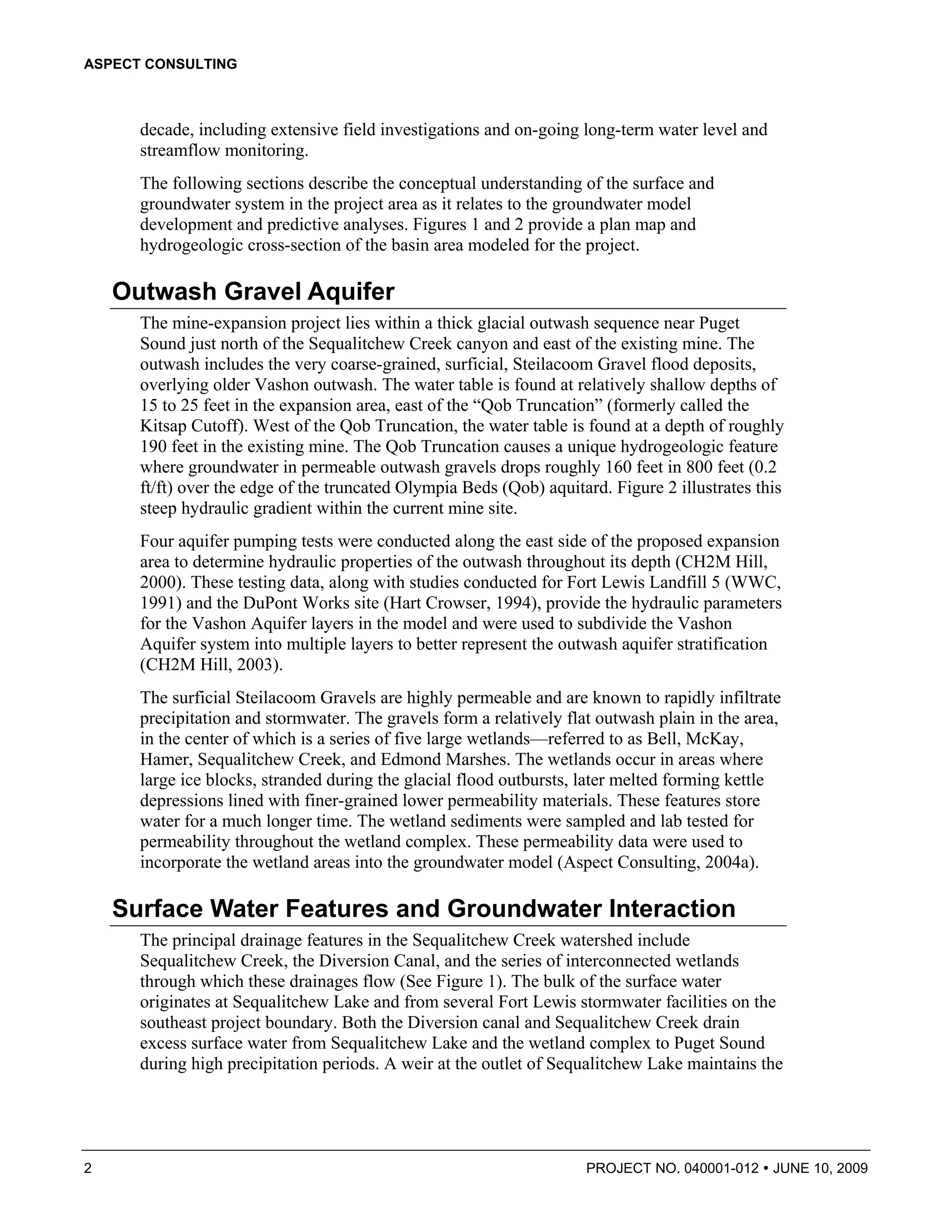 ASPECT CONSULTING



      decade, including extensive field investigations and on-going long-term water level and
      streamflow monitoring.
      The following sections describe the conceptual understanding of the surface and
      groundwater system in the project area as it relates to the groundwater model
      development and predictive analyses. Figures 1 and 2 provide a plan map and
      hydrogeologic cross-section of the basin area modeled for the project.

    Outwash Gravel Aquifer
      The mine-expansion project lies within a thick glacial outwash sequence near Puget
      Sound just north of the Sequalitchew Creek canyon and east of the existing mine. The
      outwash includes the very coarse-grained, surficial, Steilacoom Gravel flood deposits,
      overlying older Vashon outwash. The water table is found at relatively shallow depths of
      15 to 25 feet in the expansion area, east of the “Qob Truncation” (formerly called the
      Kitsap Cutoff). West of the Qob Truncation, the water table is found at a depth of roughly
      190 feet in the existing mine. The Qob Truncation causes a unique hydrogeologic feature
      where groundwater in permeable outwash gravels drops roughly 160 feet in 800 feet (0.2
      ft/ft) over the edge of the truncated Olympia Beds (Qob) aquitard. Figure 2 illustrates this
      steep hydraulic gradient within the current mine site.
      Four aquifer pumping tests were conducted along the east side of the proposed expansion
      area to determine hydraulic properties of the outwash throughout its depth (CH2M Hill,
      2000). These testing data, along with studies conducted for Fort Lewis Landfill 5 (WWC,
      1991) and the DuPont Works site (Hart Crowser, 1994), provide the hydraulic parameters
      for the Vashon Aquifer layers in the model and were used to subdivide the Vashon
      Aquifer system into multiple layers to better represent the outwash aquifer stratification
      (CH2M Hill, 2003).
      The surficial Steilacoom Gravels are highly permeable and are known to rapidly infiltrate
      precipitation and stormwater. The gravels form a relatively flat outwash plain in the area,
      in the center of which is a series of five large wetlands—referred to as Bell, McKay,
      Hamer, Sequalitchew Creek, and Edmond Marshes. The wetlands occur in areas where
      large ice blocks, stranded during the glacial flood outbursts, later melted forming kettle
      depressions lined with finer-grained lower permeability materials. These features store
      water for a much longer time. The wetland sediments were sampled and lab tested for
      permeability throughout the wetland complex. These permeability data were used to
      incorporate the wetland areas into the groundwater model (Aspect Consulting, 2004a).

    Surface Water Features and Groundwater Interaction
      The principal drainage features in the Sequalitchew Creek watershed include
      Sequalitchew Creek, the Diversion Canal, and the series of interconnected wetlands
      through which these drainages flow (See Figure 1). The bulk of the surface water
      originates at Sequalitchew Lake and from several Fort Lewis stormwater facilities on the
      southeast project boundary. Both the Diversion canal and Sequalitchew Creek drain
      excess surface water from Sequalitchew Lake and the wetland complex to Puget Sound
      during high precipitation periods. A weir at the outlet of Sequalitchew Lake maintains the




2                                                                    PROJECT NO. 040001-012     JUNE 10, 2009
 