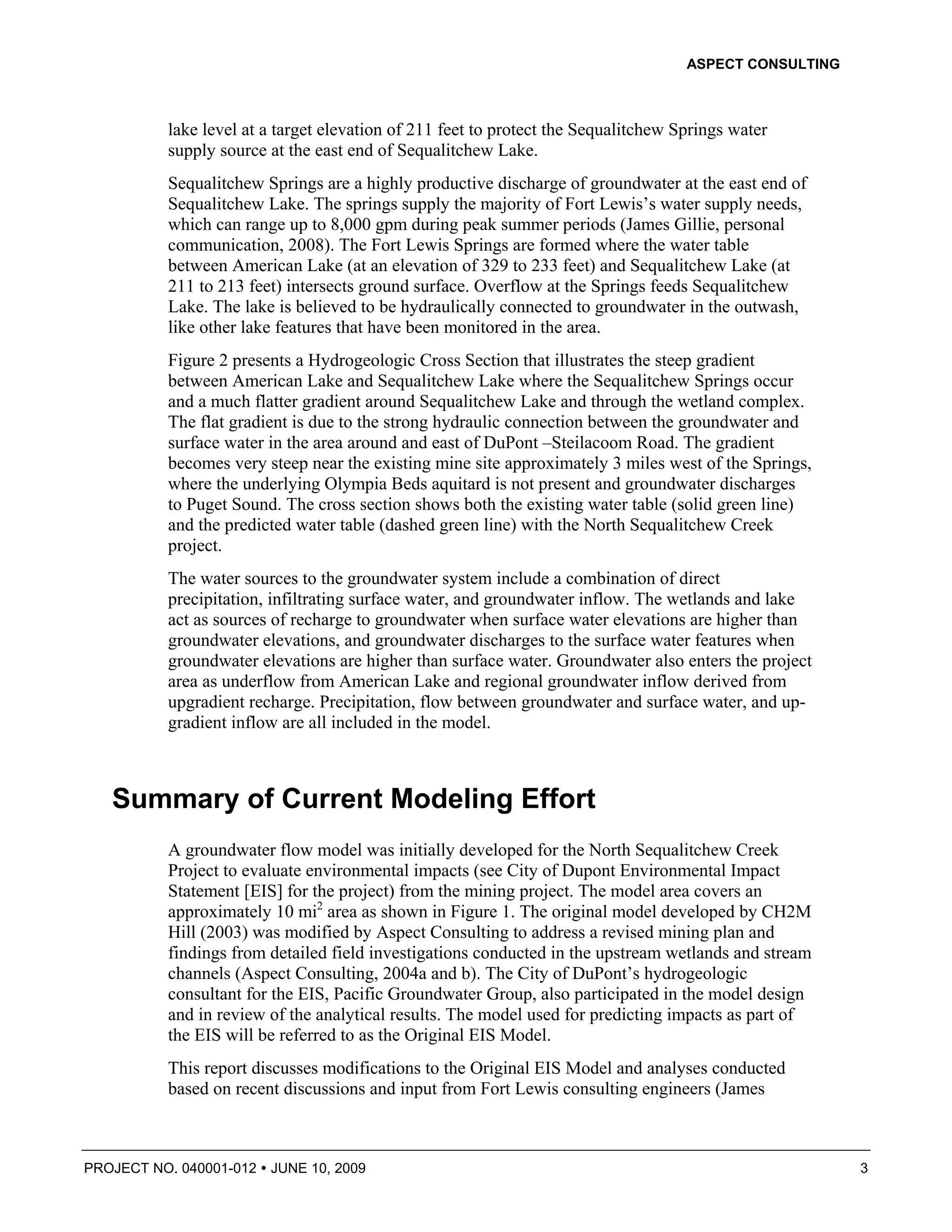 ASPECT CONSULTING



          lake level at a target elevation of 211 feet to protect the Sequalitchew Springs water
          supply source at the east end of Sequalitchew Lake.
          Sequalitchew Springs are a highly productive discharge of groundwater at the east end of
          Sequalitchew Lake. The springs supply the majority of Fort Lewis’s water supply needs,
          which can range up to 8,000 gpm during peak summer periods (James Gillie, personal
          communication, 2008). The Fort Lewis Springs are formed where the water table
          between American Lake (at an elevation of 329 to 233 feet) and Sequalitchew Lake (at
          211 to 213 feet) intersects ground surface. Overflow at the Springs feeds Sequalitchew
          Lake. The lake is believed to be hydraulically connected to groundwater in the outwash,
          like other lake features that have been monitored in the area.
          Figure 2 presents a Hydrogeologic Cross Section that illustrates the steep gradient
          between American Lake and Sequalitchew Lake where the Sequalitchew Springs occur
          and a much flatter gradient around Sequalitchew Lake and through the wetland complex.
          The flat gradient is due to the strong hydraulic connection between the groundwater and
          surface water in the area around and east of DuPont –Steilacoom Road. The gradient
          becomes very steep near the existing mine site approximately 3 miles west of the Springs,
          where the underlying Olympia Beds aquitard is not present and groundwater discharges
          to Puget Sound. The cross section shows both the existing water table (solid green line)
          and the predicted water table (dashed green line) with the North Sequalitchew Creek
          project.
          The water sources to the groundwater system include a combination of direct
          precipitation, infiltrating surface water, and groundwater inflow. The wetlands and lake
          act as sources of recharge to groundwater when surface water elevations are higher than
          groundwater elevations, and groundwater discharges to the surface water features when
          groundwater elevations are higher than surface water. Groundwater also enters the project
          area as underflow from American Lake and regional groundwater inflow derived from
          upgradient recharge. Precipitation, flow between groundwater and surface water, and up-
          gradient inflow are all included in the model.



   Summary of Current Modeling Effort
          A groundwater flow model was initially developed for the North Sequalitchew Creek
          Project to evaluate environmental impacts (see City of Dupont Environmental Impact
          Statement [EIS] for the project) from the mining project. The model area covers an
          approximately 10 mi2 area as shown in Figure 1. The original model developed by CH2M
          Hill (2003) was modified by Aspect Consulting to address a revised mining plan and
          findings from detailed field investigations conducted in the upstream wetlands and stream
          channels (Aspect Consulting, 2004a and b). The City of DuPont’s hydrogeologic
          consultant for the EIS, Pacific Groundwater Group, also participated in the model design
          and in review of the analytical results. The model used for predicting impacts as part of
          the EIS will be referred to as the Original EIS Model.
          This report discusses modifications to the Original EIS Model and analyses conducted
          based on recent discussions and input from Fort Lewis consulting engineers (James



PROJECT NO. 040001-012   JUNE 10, 2009                                                                  3
 