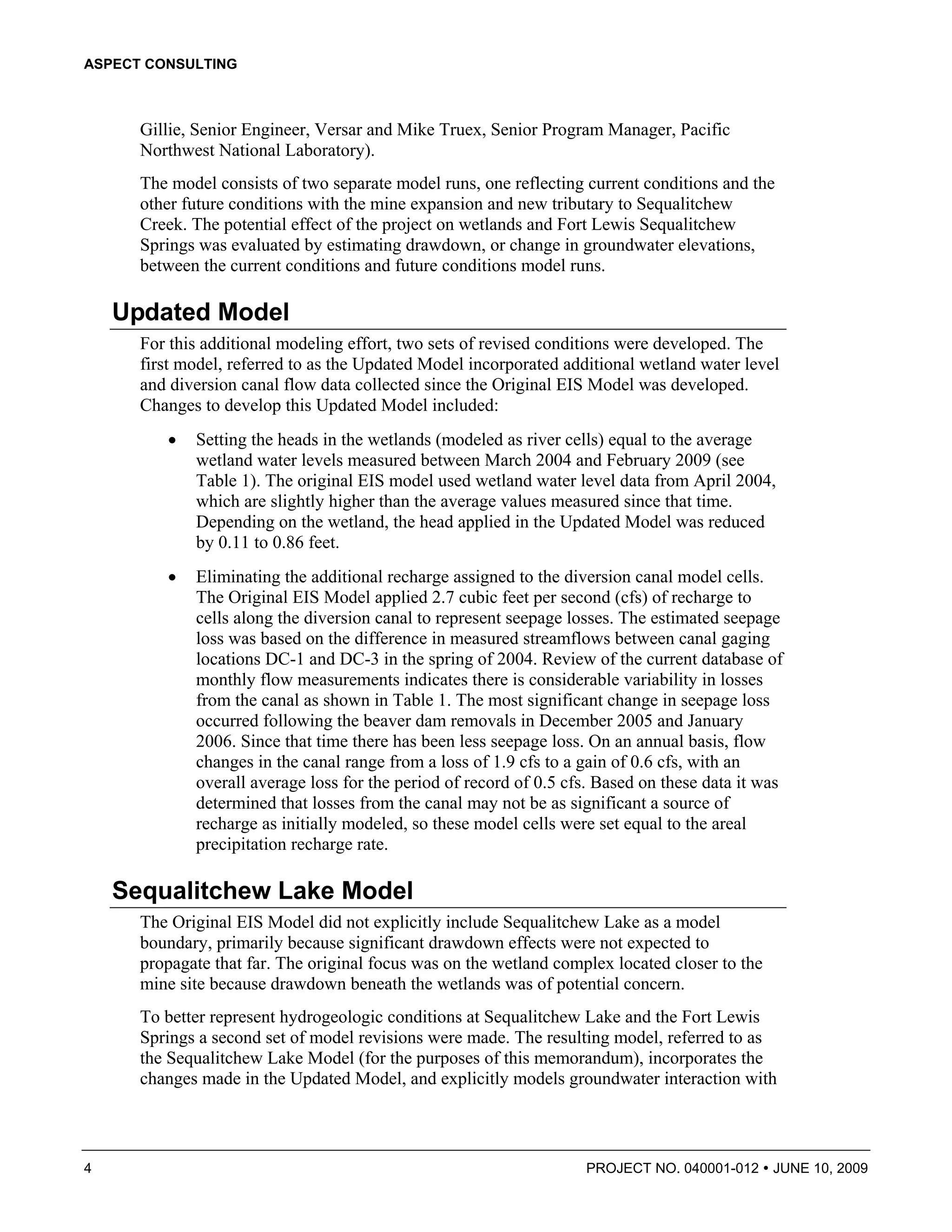 ASPECT CONSULTING



      Gillie, Senior Engineer, Versar and Mike Truex, Senior Program Manager, Pacific
      Northwest National Laboratory).
      The model consists of two separate model runs, one reflecting current conditions and the
      other future conditions with the mine expansion and new tributary to Sequalitchew
      Creek. The potential effect of the project on wetlands and Fort Lewis Sequalitchew
      Springs was evaluated by estimating drawdown, or change in groundwater elevations,
      between the current conditions and future conditions model runs.

    Updated Model
      For this additional modeling effort, two sets of revised conditions were developed. The
      first model, referred to as the Updated Model incorporated additional wetland water level
      and diversion canal flow data collected since the Original EIS Model was developed.
      Changes to develop this Updated Model included:
         •   Setting the heads in the wetlands (modeled as river cells) equal to the average
             wetland water levels measured between March 2004 and February 2009 (see
             Table 1). The original EIS model used wetland water level data from April 2004,
             which are slightly higher than the average values measured since that time.
             Depending on the wetland, the head applied in the Updated Model was reduced
             by 0.11 to 0.86 feet.
         •   Eliminating the additional recharge assigned to the diversion canal model cells.
             The Original EIS Model applied 2.7 cubic feet per second (cfs) of recharge to
             cells along the diversion canal to represent seepage losses. The estimated seepage
             loss was based on the difference in measured streamflows between canal gaging
             locations DC-1 and DC-3 in the spring of 2004. Review of the current database of
             monthly flow measurements indicates there is considerable variability in losses
             from the canal as shown in Table 1. The most significant change in seepage loss
             occurred following the beaver dam removals in December 2005 and January
             2006. Since that time there has been less seepage loss. On an annual basis, flow
             changes in the canal range from a loss of 1.9 cfs to a gain of 0.6 cfs, with an
             overall average loss for the period of record of 0.5 cfs. Based on these data it was
             determined that losses from the canal may not be as significant a source of
             recharge as initially modeled, so these model cells were set equal to the areal
             precipitation recharge rate.

    Sequalitchew Lake Model
      The Original EIS Model did not explicitly include Sequalitchew Lake as a model
      boundary, primarily because significant drawdown effects were not expected to
      propagate that far. The original focus was on the wetland complex located closer to the
      mine site because drawdown beneath the wetlands was of potential concern.
      To better represent hydrogeologic conditions at Sequalitchew Lake and the Fort Lewis
      Springs a second set of model revisions were made. The resulting model, referred to as
      the Sequalitchew Lake Model (for the purposes of this memorandum), incorporates the
      changes made in the Updated Model, and explicitly models groundwater interaction with



4                                                                   PROJECT NO. 040001-012      JUNE 10, 2009
 